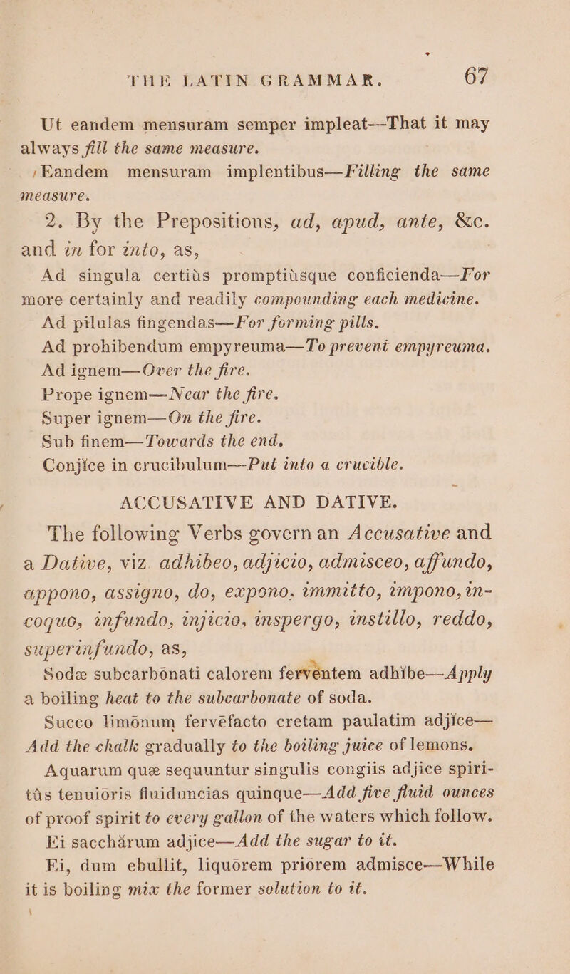 Ut eandem mensuram semper impleat—That it may always fill the same measure. ;Eandem mensuram implentibus—Filling the same measure. 2. By the Prepositions, ud, apud, ante, &amp;c. and in for into, as, Ad singula certiüs promptiüsque conficienda— For more certainly and readily compounding each medicine. Ad pilulas fingendas— For forming pills. Ad prohibendum empyreuma—To prevent empyreuma. Ad ignem— Over the fire. Prope ignem— Near the fire. Super ignem— On the fire. Sub finem— Towards the end. Conjice in crucibulum— Put into « crucible. ACCUSATIVE AND DATIVE. The following Verbs govern an Accusative and a Dative, viz. adhibeo, adjicio, admisceo, affundo, appono, assigno, do, expono. immitto, impono, in- coquo, infundo, injicio, inspergo, anstillo, reddo, superinfundo, as, Sode subcarbónati calorem ferventem adhibe— Apply a boiling heat to the subcarbonate of soda. Succo liménum fervéfacto cretam paulatim adjice— Add the chalk gradually to the boiling juice of lemons. Aquarum que sequuntur singulis congiis adjice spiri- tis tenuioris fluiduncias quinque—Add five fluid ounces of proof spirit to every gallon of the waters which follow. Ei saccharum adjice—Add the sugar to it. Ei, dum ebullit, liquorem priorem admisce—While it is boiling mix the former solution to tt. ‘