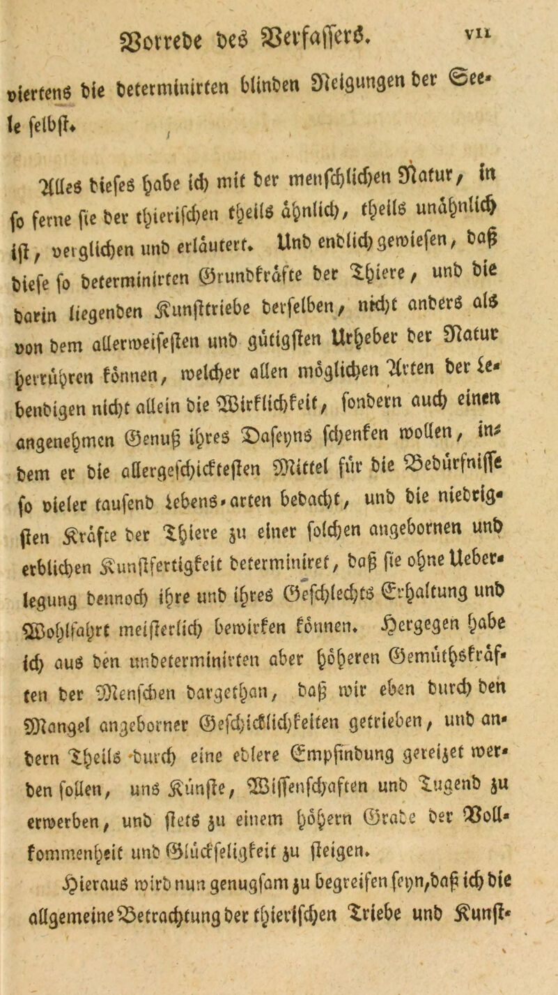 ggorrete De« aßevfafier«* t>Urteti6 Die beterminirten blinden Neigungen bei* See- le felbfh ticfcö habe ich mit ber menfd)lich<m STlafur, fa fo ferne fie Der tfeieritö«» t§M «M**/ un&&nli* ijl, »et glichen unb erläutert* Unb enblid; geroiefen, baß tiefe fo beterminirten ©runbfrdfte ber ^feiere, unb bie barin liegenben jhmjltrtebe berfelben, ntd)t anberö al$ non bem aüerwetfejlen unb gütigen Urheber ber SRatuc getrübten formen, welcher allen möglichen Tfrten berSe* benbtgen nld)t allein bie $Birflicf)f eit, fonbern auch einen angenehmen ©enuß ihres £>afet>ns fdjenfen motten, in* bem er bie attergefd)icftej!en Mittel für bie Bebürfnijfe fo nieler taufenb iebenS-arten bebad)t, unb bie niebrig- (len grafte ber Xfy'we bu e^ner f°^en angebornen unt) erblichen £unjlfertigfeit befermtniref, baß fte ohne Ueber- legung bennod) ihre unb ihres ©efchled;tS ©rhaltung unb ©ohlfo&t^ meiflerlich betnirfen formen* ^ergegen &abe id) aus ben unbetermmitfen aber h°heren ©emuth$fräf* ten ber ÜJlenfcben bargefhan, baß mir eben burd) ben Mangel angeborner ©efd;ic&lid)feiten getrieben, unb an* bem •burch eine eblere ©mpßnbung geredet wer- ben fotten, uns fünfte, ©iflenfdjaften unb tugenb ju ertnerben, unb flets ju einem fw&ern ©rate ber Bott- fommenheit unb ©lüdfeligfett ju (leigen* hieraus wirb nun genugfam ju begreifen fcpn,baß ich bie allgemeine Betrachtung ber tf)ier{fchen Triebe unb $un(l*