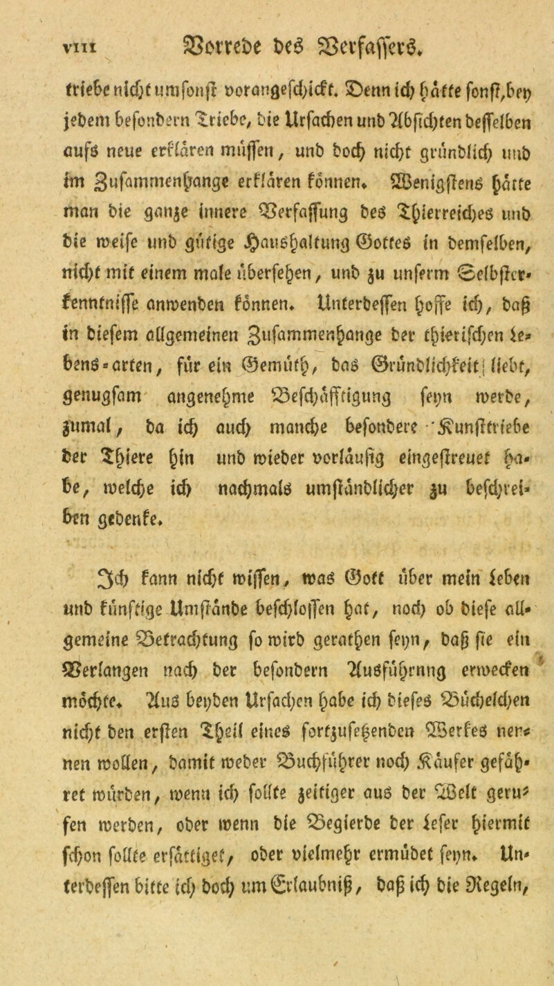 triebe nidjftmifonfr vorangefd;icft. 3>nnid; baffe fonß,bet; jebent befonbern Triebe, bte Urfacben unb Tib fickten bejfelben aufs neue erfldren muffen, unb hoch nicht grünblich utib im Sufamrnenhange erfldren formen» 2ÖenigflenS harte man bie gange innere QSerfajfung bes $himei<h?$ itub bie weife unb gütige J£)ats6h<ilfung ©offes in bemfelben, md;f mit einem male überfein, unb gu unferm 0elb|}cr» fenntniffe anwenben fonnen» Unterbejfen hoffe td;, bag in biefem allgemeinen 3ufamme«hange ber thtetifd;en ie* bens-arten, für ein ©emuft;, bas ©runblichMtj liebt, genugfam angenehme SSefchdfftigung fet;n werbe, gumal, ba ich öucf> manche befonbere \föunfhrte6e ber $hiere h*n unb wteber vorlaujig eingeflreuet bä- he, welche id) nochmals umjldnblid;er gu befd;vei» btn gebcnfe» 3fch fann nidjf willen, was ©off über mein Jeben unb funfttge Umflanbe befd;lojfen Jraf, nod) ob biefe all- gemeine $3efrad;fung fo wirb gerathen fet;n f Daß fee ein Verlangen nach ber befonbern 2lusfuhrnng erroeefen mochte» 2luS bet;ben Urfad;en habe ich biefes 25ud)eld;en nid;f ben erflen 'Ih2^ fortgufe|enben 2öerfe$ neu* nen wollen, bamit weber 23uchf«hwt nod) Raufer gefah* ret würben, wenn id) fotlfe geifiger aus ber %ßelt geru* \ fen werben, ober wenn bie Q3egierbe ber iefer ^ieemit fd)on follte erfdttiget, ober vielmehr ermubet fet;n» Un- terbeffen bitte id; bod; umSrlaubnifj, bafj ich bie Regeln,