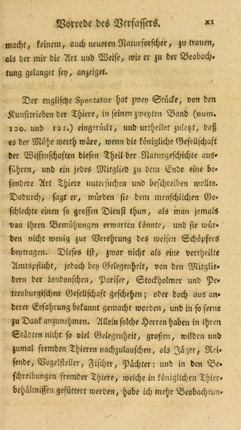 ttiad)t, feinem, audj neueren Sflaturfotfdjer, ju (rauen, «iS Ser mir Sie ?!rt unb 23#, wie er ju Ser 23eobad> lung gelanget fei?, anjeiget. % . n ' , t jDer eng(ifctye Spectator ftaf jwep ©tücfe, non ben ^unfttrieben ber Spiere, in feinen ^roet^ten Q3anb (num* i2o. unb i2i.) eingerücf'c, unb urteilet jufe^t, bo§ cö ber 3Kübe merfft wdre, wenn bte fcnig(id;e Cf3efeÜfd>aft ber 2öi|fenfcftaften biefen ^fteü ber 9?aturgefd;td)fe aus* fuhren, unb ein jebeö 9fttfg(teb ju bem i£*nbe eine Be* fonbere 'Hrf Spiere unteifud;en unb befd>retben wellte. £}aturd), fugt er, würben fi'e bem menfd;(id;en ©e* fcftiedjte einen fo greifen SDienfi (§un, matt jemals non iljren £5emül)ungen erwarten fonnte, unb ftc nnir»' ben nidjt wenig jur $8crei)tung beS weifen ©d)6pfer$ betragen. £)iefeö ifl, jwar trieftt afö eine nerti)eilfe TfmtSpjricftf, jebod; Bei; ©ei'egenftdt, non ben üJiifgtte* bem ber ionbonfd;en, 3)arifer, ©tocfjjolmer unb ?>e* tereburgifcfteiT ©efeüfdjafc gcfd;eften; ober boeft aus an* berer ©rfaf)rung befanne gemad;t worben, unb in fo ferne ju £)anf anjunefpmen. Mein fo(d;e Herren fjaben in iftren ©fabten nieftf fo viel ©eiegeutieif, großen, wifben unb jumal fremben gieren nacftjufaufdjen, ab Sd^er, 9vd* fenbe, QSogelfMer, gifdjer, ‘jpddjjter: unb in ben Be- itreibungen frember $f;(ere, weldje in fdniglicften ^(jier* be£idltmffen gefüttert werben, (jabe id; me£r Beobacfttun*