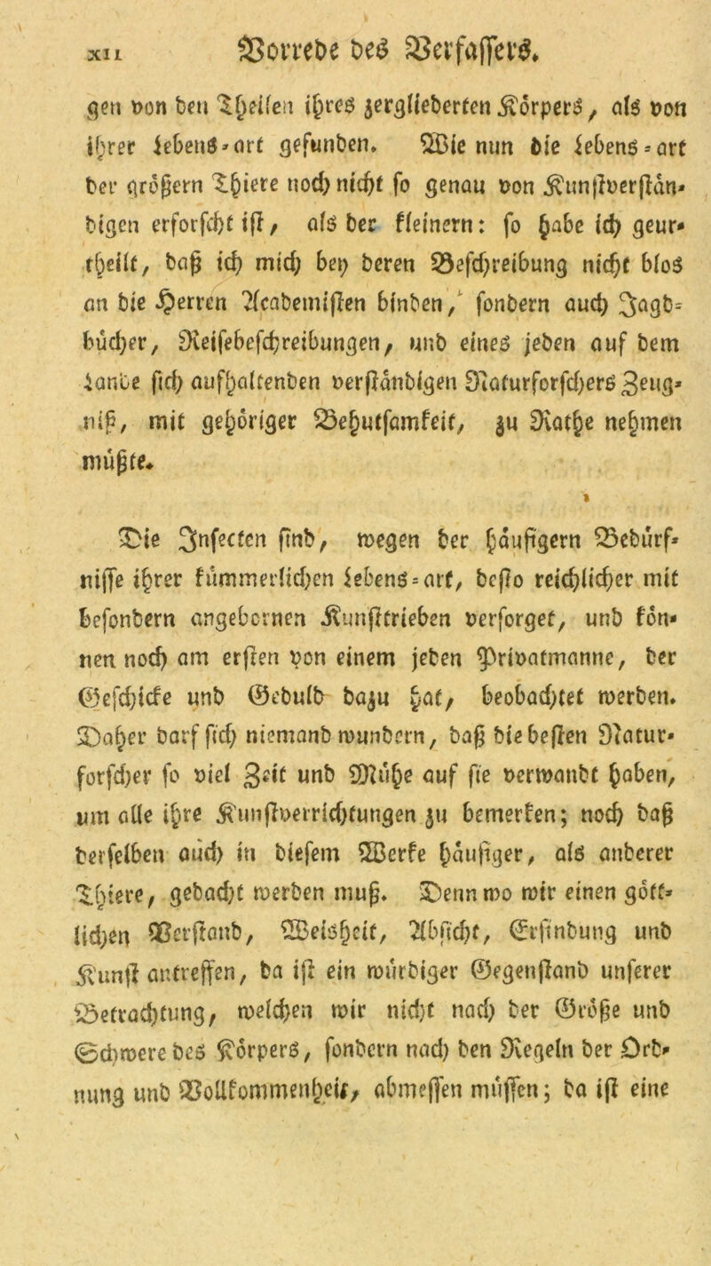 XU Sßon'ebe bt$ SJevfaffeW, gen t>cn beu feilen jerglieberten Körpers, als pon i(;rer iebeuS »art gefunben. $83ie nun fcie iebens--art bet* großem ^iere nod)nid)t fo genau pon .^unßDerßan* btgen erforfcfet iff , als ber ffemern: fo §abe id) geur* rbeilt, baß id) mid; bei; beren 53efd)reibung nidjf 6(oS an bie Sperren 2lcabemißen binben, fonbern aud) 3agb= büd;er, SXeifebefrfjreibungen, unb eines jeben auf bem iante ftd) aufhaltenben uerßanbigen Dlaturforfdjers geug* i i niß, mit gehöriger ^e^utfamfeit, $u Dvat^e nehmen müßte* i >Dte 3nfecfcrt f?nb/ megen ber faußgern 35ebürf* niffe ifjrer fummerftc&en iebens = arf, bcßo reidßicßer mit befonbern angebcrnen .ftunßtrieben Perforget, unb Ton- nen nod) am erfreu von einem jeben ^rmafmanne, ber ©efcfßcfe unb ©ebulb baju yaf, beobachtet werben* S3a^er barfßdj niemanb munbern, baß biebeßen Diatur- forfd;er fo piel geit unb CD?ü§e auf fie perwanbf §aben, um alle t^re Ä'unßperHdßungen $u bemerken; nod) baß fcerfelben aüd) in biefem 2Berfe ()äuftger, als anberer ^(ßere, gebadet werben muß» £)ennmo mir einen gbff» lid;en Qßerßanb, SBelsfjetf, 2lbßd)f, ©rfinbung unb 5>unß antreffen, ba iß ein würbiger ©egetißanö unferer £5efrad)tung, weld;en mir nid}t nad) ber ©roße unb 0d)merebes Körpers, fonbern nad) ben Regeln ber Drb> mmg unb QSollfommen&eit, abmeffen müjfen; ba iß eine