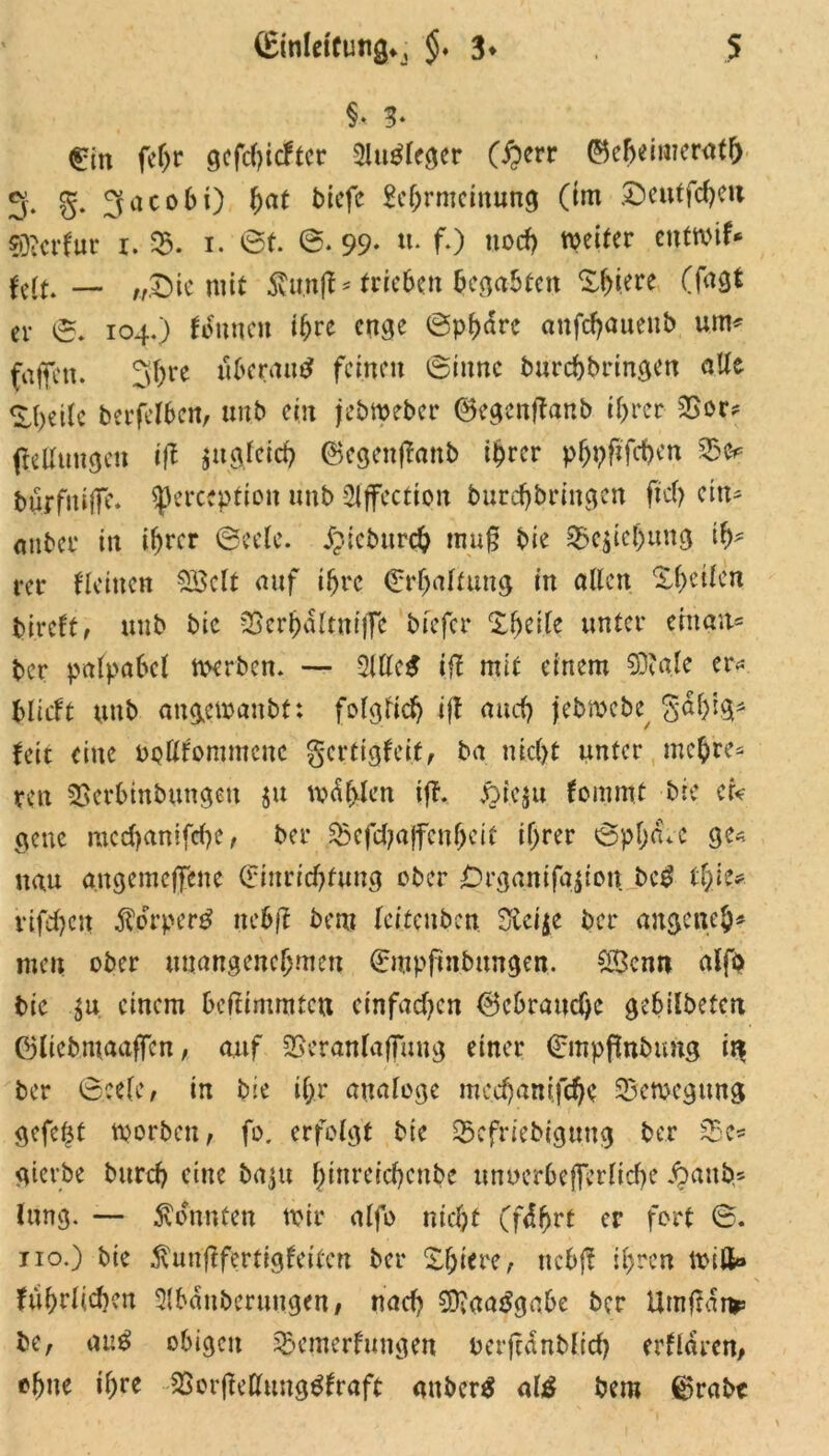 §• 3« €in feljr gefehlter 3lu$legcr (£>err ©e^eimernt& g. g. gacobi) bat bicfc M;rmeinung (im £>eutfcheit sföcrfnr i. 35. i. 0t. ©• 99* «• fO noch weiter entwif* feit. — „£>ic mit Staft * trieben begabten Spiere (fagt er S. 104.) tonnen ihre enge Sphäre anfd)aueub um# fajfcn. 3f)re uberan^ fernen Sinne burchbringen alle ^betlc berfelben, unb ein jebweber ©egcnjtanb ihrer 3Sor# (teKungelt iff $it gleich ©cgenflanb ihrer phpftfehen 33 e# burfntjfe. Sperccption unb 2iffectioit burdjbringen ftct> ein# anbei* in ihrer Seele, j?tebttrch tnuf bie 33eiicf)ung ih- rer Heilten SSclt auf ihre (Erhaltung in allen Xhetlcn bireft, unb bie 33crhaltnijfe bfefer Zfyilt unter ehtan* ber palpabel ttverben. — 2Ule^ iff mit einem SDjale er* blicft unb attgemanbt: folglich i(l nach jebmebe gdhig* feit eine opKfommcuc gertigteit, ba nicht unter mehre# ren SSerbtnbungen ju wählen ift. £te$u fommt bie er« ge ne mcchanifche, ber 35cfd;ajfenheit ihrer Sphäre ge« nau angcmcjfene (Einrichtung ober £)rgantfa$ion. bc£ tl/iu rifd)cn $orper£ nebff bem leitenben 3£ci$e ber angeneb# men ober unangenehmen (Empftnbungen. SScnn alfö bie $u einem heifimratett einfadjen ©ebratjehe gebilbeten ©liebmaaffcn, auf SBeranlajfung einer Smpßnbung in ber Seele, in bie ihr analoge mcd)amfd)e Bewegung gcfcöt worben, fo. erfolgt bie 35cfriebigung ber 33c* gtevbe burch eine ba^u binreichcnbe unuerhefferliche jpatib# lung. — konnten mir alfo nicht (fährt er fort S. 110.) bie ^unflfertigfeiten ber Zfyim, uchft ihren miß» Jährlichen 3lbänberungen# nad? $D?aa$gabe ber Umftänr be, au$ obigen 33emerfungen oerfcänblich erklären, ohne ihre 3Sor(Mung$fraft attber$ al£ bem ®rabt