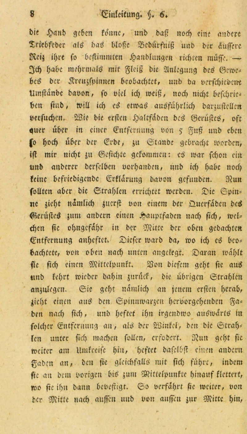 bie £anb geben f ottnc, unb baf: noch eine anbere Xriebfeber afg bag blotle 35cburfm§ unb bet duffere Svci$ ihre fo beflimmfert Jpanbfungeit ridjteit muffe. — 3d) fabt me(jrmal$ mit gleig bie 2fnfcgung beg ®ewc* 6ed bet* $reu$fpinnen bcobad)tcf, unb ba perfd)icbetrc Umftanbe bauon, fo uiel td) wei§, ttocf? ntd>t befcbrie« ben finb, tvitt id) etwa£ ausführlich barjujtcUcit berfud)ctt, SBte bie crficn ^'oitfdbcn beb ©crüfteS, oft quer über in einer Entfernung ton 5 unb eben fo fad) über ber Erbe, $u ©tanbe gebradjt worben, ift mir nid)t $u ®cftd)te gekommen: cS mar fd>on ein unb anberer berfelben uorbanben, unb id> fabt nocf> feine befriebigenbe Erklärung bauen gefunben. 9}utt fotften aber bie ©tragen errichtet werben. £nc ©pin= nc $tcbt ndmfid) juerfl eoit einem ber £>uerfdbeu bed $erüfte$ jum anbern einen ^auptfaben uadj fid), mU d)en fi’e obugcfdbr in ber 3)?itfc ber oben gcbad)tcn Entfernung anfafUU1 Sicfer warb ba, wo id) eS bco* 6ad)tete, bon oben nach unten angefegt. Baratt wdf;tt fte ftdj einen $?iftcfpunft« 2Son biefem gebt fte au$ itnb febrt wicber babin juruef, bie übrigen ©trabten an^nfegen. ©ie gebt nämlich an jenem crjten herab, $icf)t einen auS beit ©pimtwarjen b^rborgebenbeit ga* ben nad) ftcf>, unb fafttt ifa irgenbwo auswärts tu fofeber Entfernung an, als ber SBintcl, ben bie ©trab- fen unter ftd> machen feiten, erfoberf. D?utt gebt fie weiter am Umgreife fax, faftet bafefbft einen anbern gaben an, ben fie gleichfalls mit ftef? fuhrt, inbern fie an beut porigen bis jum $?ttrefpunftc hinauf ffettert, wo fte tf>n bann bcoefitgr. ©0 t>crfaf>rt fie weiter, oon ber ffiitte nach auffen unb pou auffett $ur 99?ittc f)itx,