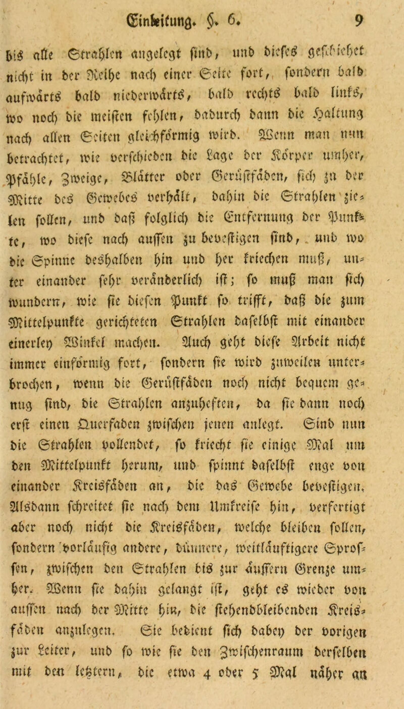 bi$ aöe Strafen angelegt futb, unb biefeg gefcMcfjct nicht in ber f>Ccif>c nach einer Seite fort, fonbern 6a !b aufwärts halb mcberwdrttf, halb vcd)t£ bafb MwU, wo nod) bie meifien fehlen, baburch bann bic Haltung nad> affen ©eiten gleichförmig wirb, beritt man mm betrachtet, wie t>erfd>iebcn bic £agc ber Körper umher, ^Pfaf)fcf Sweige, glatter ober ©erüfffaben, fid) $n ber O^itte beß ©ewebes ocrbdlt, ba^tn bie Strahlen ’-jie# (en foffen, unb baß folglich bie Entfernung ber *)3unfk tc, wo biefe nach auffen ju beoeftigen jtnb,.«nb wo bie Spinne belaßen hin unb her triechen muß, um tet einanber fefjr oerdnberfid) iff; fo muß man fid) wunberrr, wie fte biefen <punft fo trifft, baß bie $um Sftittelpunfte gerichteten Strahlen bafefbjt mit einanber einerfei) SBiitfcl machen. Sind) geht biefe Slrbeit nicht immer einförmig fort, fonbern fte wirb ^ttweifen untere brod)en, wenn bie ©erußfdben noch nicht bequem ge* nug fmb, bie Strahlen anjuhefteit, ba fte bann noch erft einen Üucrfabat $tmfd>cn jenen aufegt. Sinb mm bie Strahlen boffenbef, fo friecht fte einige 50?al um bat 90?tttelpunft herum, unb fpitmt bafefbfc enge Pott einanber $rci£fdben an, bic büß ©ewebe bebeffigat, Slfgbann fchrcitet fte ttadj bau Umfreife hm, Perfertigt aber noch nid;t bie $rei$fdben, welche bfeiben foffen, fonbern borldufig auberc, bumtcre, weitfduftigere Sprof* fen, jtmfchen beit Strahlen big $ur duffem ©renje um* her, 2ßenu fte baf;iu gelangt ift, geht c£ wieber boit auffen und) ber Sftrtte fyw, bie ftehenbbfeibcnben $rei£* fdben anjufegat. Sic bebient fich baba) ber Porige« $ur Setter, unb fo wie fte bat 3wifd)atrattm berfefbm mit bc« fefetern, bic etwa 4 ober 5 $?al naher a«