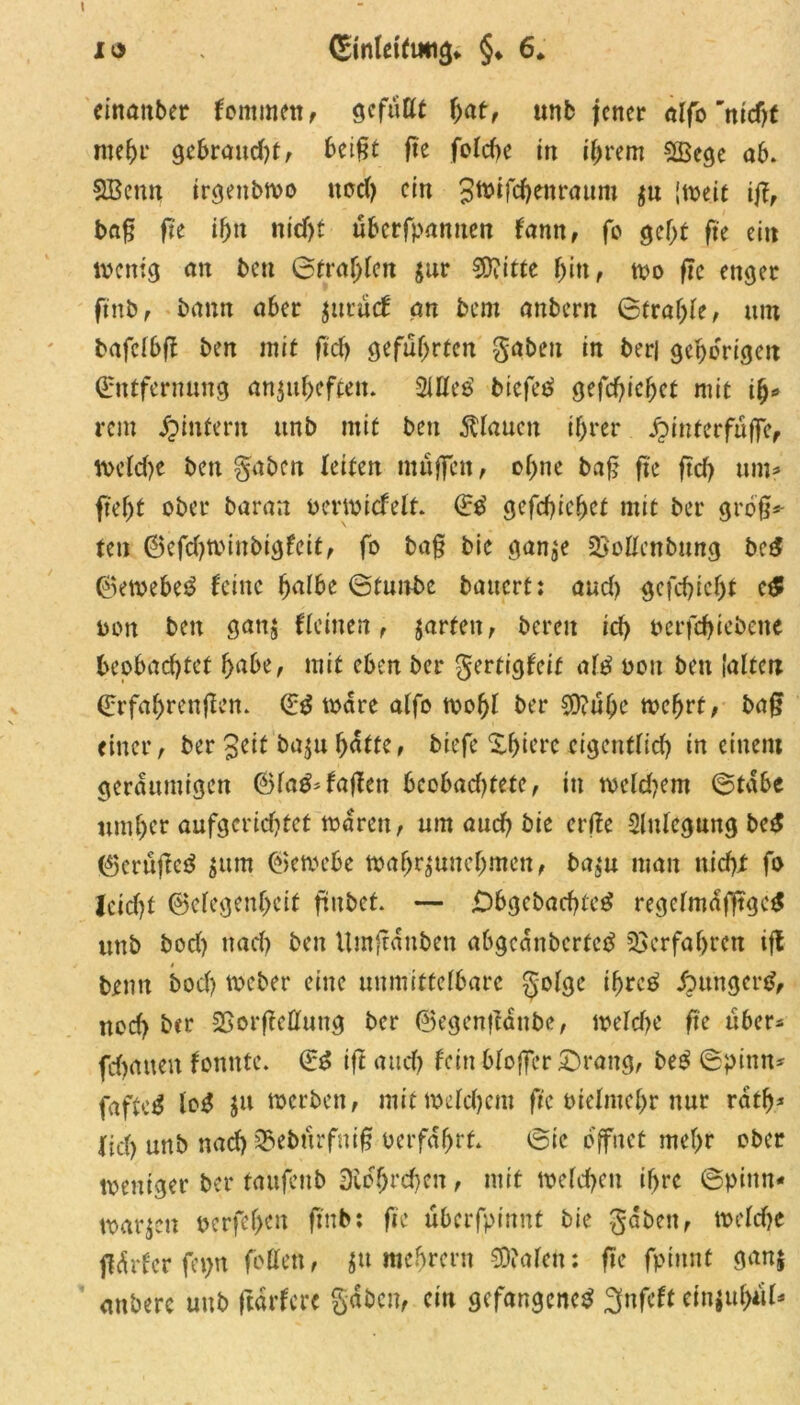 einanber kommen, gefüllt hat, unb jener alfo *mcfjt mehr gebraud)t, beifjt fte fofdje in ihrem SBege ab. SBenn trgettbwo ttod? ein Swifchetiraum $u [weit ijf, ba£ fte if)n nid)t überfpanuen fann, fo geht fte ei» wenig an ben Straften $ur Sftitte f>itt f wo fte enger ftnb, bann aber jttrücf an bem anbern ©tral;le, um bafclbff ben mit ftd> geführten gaben in beri gehörige» Entfernung anjuheftett. SUlcö biefeb gefd>ief)et mit i%* rem Jpintern unb mit ben flauen ihrer fyntecfufje, welche ben gaben leiten muffen, ohne baf? fte ftd? um? ftefjt ober baran ocrwicfelt. Eb gefchiehet mit ber gro§* fett ©efd)Winbigfeit, fo ba§ bie gan^e SSollenbung beb ©ewebeb feine halbe ©tunbe bauert: aud) gefchichf c£ oon ben gan$ (leinen, jarten, bereu ich berfchiebene beobachtet habe, mit eben ber gertigfeit alb ooit ben (alte» Erfahrenflen. Eb Ware alfo wohl ber $?ühe wehrt, baff einer, ber geif ba$uhatte, biefe Xhiere eigentlich in einem geräumigen ©fab* (affen beobad)tete, tu weldjem ©tabe umher aufgerichtet waren, um aud? bie erjfe Anlegung beb ©erüjfeb $ttm ©ewebe wahr^unehmen, ba$u man nicht fo Jcidjt ©elegenheit ftubet. — jDbgebachteb regelm<S|ltgeb uttb bod) nach ben Utnftanben abgeanberteb Verfahren ift bentt bod) Weber eine unmittelbare golge ihreb jpttngcrb, nod> ber SSorjtcHung ber ©egenffanbe, welche fte über- fchatten fonnte. Eb ift and) fein bloffer ©rang, beb ©pinn- faftc^ lob ju werben, mit welchem fte bielntehr nur ratf)* lieh unb nach SJebürfnif? oerfafjrf. ©tc öffnet mehr ober weniger ber taufenb 3ibhrd)en, mit welchen ihre ©pinn- warben pcrfel>en ftnb; fte überfpinnt bie gaben, weldje fiürfcr fepn fottett, jtt mebrern €0balcn: fte fpiitnt ganj anbere unb ftarfere gaben, ein gefangeneb 3nfeft efnjuhül*