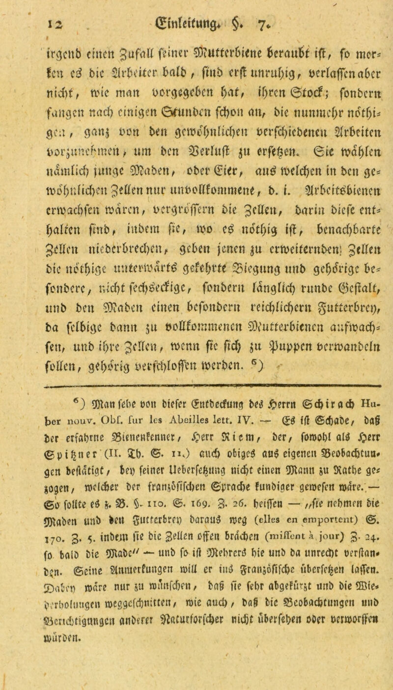 trcjcnb einen gufatt feiner SDiUtterhicne fceranfct tfl, fo mer* fcn eS bic Arbeiter halb, ftub erjt unruhig, perlaffcna6cr md)f, tvte man oorgegeben (jat, if>rcri (Stocf; fonbent fangen nach einigen Gnmbcn fd)on an, bie nunmehr notfyu gen, gan$ Don ben gemeinUd)en berfcfyicbencu Arbeiten norjunchnett, um ben 33erluß gu erfefcen. (Sie tpdhlen ndmlich junge 93toben, ober (£ier, mtS meieren in ben gc* mo'hulidKit getten nur ttnPottlommene, b. i. Arbeitsbienen crtpachfen waren, pcrgrdffent bie gettm, barin biefe ent* fairen ftnb, inbem fte, too cS ndtljig tfl, benachbarte gellen nieberbredjen, geben jenen gu ertveiternben) gelten bie net(jige mttertpdrtS gelehrte Biegung tmb gehörige be* fenbere, nicht ferf)Secf'ige, fonbent länglich nmbe 6efialt, tmb bett fabelt einen befonbern reichlichem gutterbrci), ba felbige bann ju bottlommencn 9)iutterbtencn auftpach* fett, uttb ihre gellen, wenn fte ftd) ju puppen nertvanbeln fetten, gehörig uerfehloffen werben. 6) 6) SOlan lebe m\ biefer (Stttbecfmtg be$ £errn ©ebtraeb Hu- ber liouv. Öbf. für les Abeilles lett. IV. — (9$ iß ©djabe, t)flß ber erfahrne 35ienenfenner, £err Atem, ber, foroobl a($ ijerr ©pi^tter (II. ib. ©. n,) euch obigem aug eigenen 55eoBacbtua# gen betätige, tep feiner Uekrfefnniv} nicht einen 93lflnti ju Aatbe ge« sogen, welcher ber fransßfifdtcn ©pracbe funbiger gemefen wäre.,— ©o folite e$ s. 33. §• iio. ©. 169. 3. 26. beißen — „fte nehmen bie rgiabett unb bett gtitrerbret) barau$ weg (eiles cn emportent) 170. 3. 5. inbem fte bie 3>Aen offen brachen (miffent a jour) 3. 24. fo baiö bie 95labc/y — uttb fo iß 3Jtebrcn$ hie unb ba unrecht »erßan# t$n. ©eine Anmerfuttgen will er ittd 5ran$ofifcbe überfein laßen. 2)abrt) wäre nur su wmtfcbfn, baß fee febr abgetönt unb bie ffiie* prrbolimgen weggefebnitten, wieaud), baß bie 33cobacbru:igen unb 33crtd)tig«ngcn anderer «ftaturforfeber nicht überleben ober nerworffen würben.