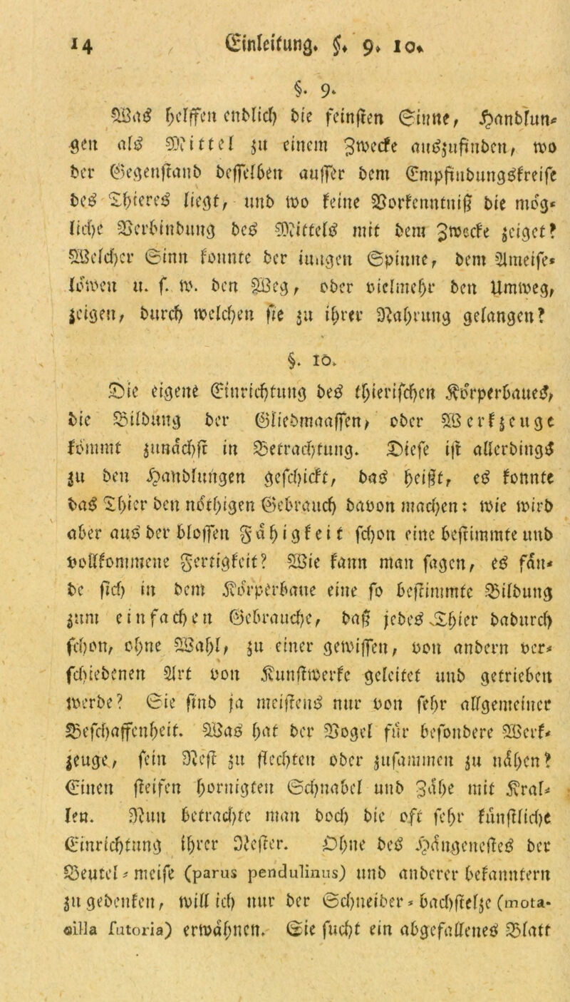 §• 9» SB<t$ helffeu crtMid) bie feinfeen ©iune, #anbfun* geit af$ Mittel $u einem £tvecfe auäjufnbea, m ber ©egeuffanb beflTe(6en auffer bem Empfüubunggfreife M l£f>tere£ liegt, unb 100 feine Borfenntnij? bie mog« Iict>e Berbinbuug bc£ 9Xitteld mit bem Jwccfe $eiget? Sßeld)cr ©inn fonnte ber iuugett ©pinne, bem Slmeife* lernen u. f. \\\ ben $i3eg, ober oiclmejjr ben Umioeg, leigen, burcf) welchen fit ju ihm* Nahrung gelangen? §. 10. £ne eigene Einrichtung bed t^ierifc^en Körperbaues bie Gilbung ber ©liebmaaffen/ ober 5ßerf$euge fommt |unddf)fr in Betrachtung. £)icfe ijt allerbingd |u ben ^unblutigen gefdfeft, ba$ jjei§tr etf fonnte ba$ Shier ben ndthigen gebrauch baoonmadjen: toie wirb aber aus ber blotfett % d h i g f e i t fd)on eine beffimmte unb oollfommene $ertigfeit? 28ie fann man fügen, e$ fdu* be fief) in bem Kdrperbaue eine fo bcjrimmfe Bilbuug |unt einfachen ©ebrauche, baf febtä&biev baburd) febon, ohne 2Saf)l> |u einer getoijfen, oon anbern oer* fdSrebcnen Slrt oon Kunffwerfe geleitet unb getrieben loerbe? ©ie ftnb ja meij?eu$ nur oon feljr allgemeiner Befcbaffeuheit. 5Ba3 hat ber Bogel für befoubere 3öerf* leuge, fein Dvcft $u fechten ober gufammcit |u ndl>en? ©inen feifen horuigten ©d;uabef unb 3af>e mit Kra^ len. $un betrachte man bod) bie oft fef>r funfllidje Einrichtung tfjrcr O'efter. £)ljne be£ j£>dugencjte£ ber Beutel - mcife (parus pendulinus) unb anberer befanntern ingebenfen, toittich nur ber ©d>tieit»er * 6acl>ftef$e (mota* oilla futoria) ermahnen. ©ie fucht ein abgcfallene3 Blatt