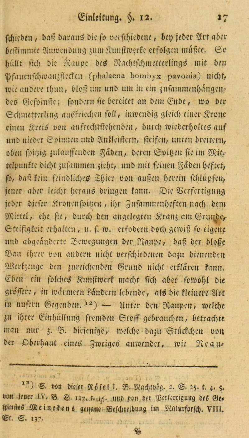 fd>icben, ba£ baraitö bie fo oer fchiebene, 6ep jebcr 51 rf aber beffimmte Slutoenbung $um$uuj?roerfc erfolgen mußte. 0o bullt ftdj bre 3untpe bc$ 9?acbffcbmetterling$ mit ben yfaucnfdjWi>U$flCCfcu (phalaena bombvx pavonia) tote aubere tl)uu, bloß tun unb um in ein $ufanMienbängcn* be$ ©cfpinßc; fonberu fte bereitet an bem (Enbe, too ber Schmetterling aubfrieeben fett, imoenbig gleich einer .ftronc einen ftreid oou aufrccfytffefjeubeu, bttreh tvicberboltetf auf unb uieber Spinnen unb Slnflciffern, (reifen, unten breitem, eben fpjöig ^ufauffeuben gaben,, bereit Spifceit fic im 9%= telpunfte bicl)t $ttfnmmen jief;t, unb mit feinen gäben heftet, fo, baß fein feinblichetf Sbicr oou außen herein fchliipfcu, jener aber leicht beraub bringen farm. £)lc Verfertigung jebcr biefer fronenfpibeu , if;r gufammen^eften nach bern 1 . 's''1 Mittel, ehe fie, bureb ben angelegten $ran$ am ©rut^bty Steifigfeit erhalten, u. f. to. erfobern bod) getviß fo eigene unb abgeäuberte Vetocguugeu ber Graupe, baß ber 61e§c Vau ihrer Pott anbern nicht oerfebiebeuen bapt bienenbeit SSerfjcitge ben ^ureicf;euben (Bruub nicht erfläreu fann. (fbeit ein fofcheS ävunfttoerf macht fiel) aber fevoohl bie grb;fere, itt toärmern säubern lebenbe, al$ bie Heinere -9lrt in unfern föegenbcn.12) — Unter ben Dvaitpetr^ welche $u ihrer (Einhüllung frcmbeit Stoff gebrauten, betraute mau nur $. V. diejenige, toelche baju Stucfchen 001t ber überbaut eine*» ^tocigep amoenbet, tvic Sie au* 12' ) <5. oon biefer Äpfel h 2>. gtaebfrog.s. (£. 25. t. ^ ro« Jener IV*. 55 II7< pon Cer Verfertigung bc$ 0er ipimteö OJtetnefenS geuaue Vefefeveibung im -ftaiurforfcb. Vlit. St. 137.