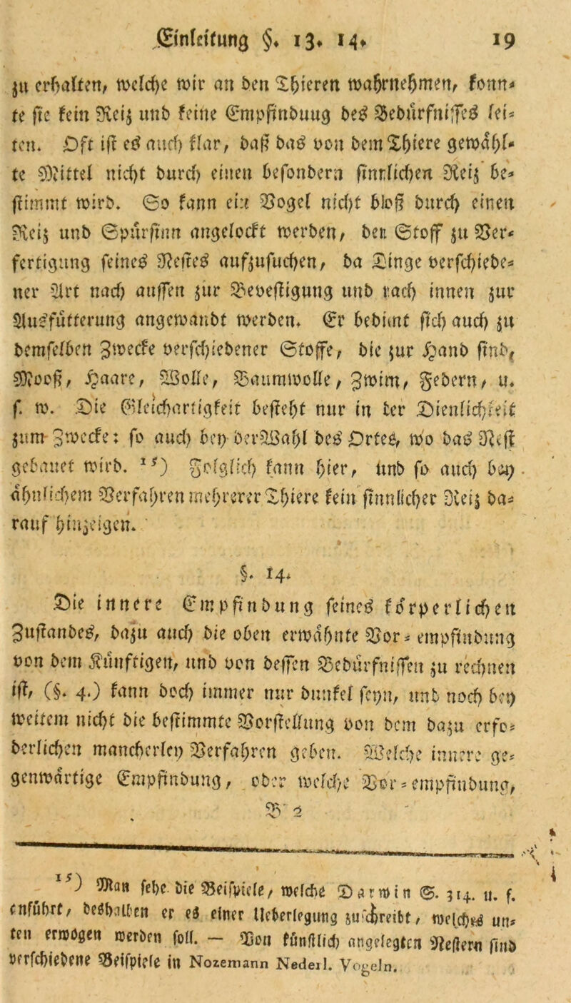 $u erfKilun, meiere wir an ben gieren wafjrnefjmcn/ fonn* tt fie fein 5lci$ unb feine €mpjinbuug be£ &eburfnifie$ fei* rcn. Oft ifi ed and) ffar, ba|? bad pcu bemX&tere gemähr- te Niftel nicht burcf) einen befonbern finrficben Dieij be* fiimrnt wirb. ©0 farm ein 2>ogcf nicht 6Jcff burcf) einen Sfteij unb ©purfmn angefoeft werben/ ben (Stoff ju 23er* fertigung feinet Sftefted auftufudjen / ba X'inge pcrfdjiebe* ner 2irt nad) aufien $ur ^»eoefiiguttg unb rach innen $ur $lu$fütferung angewdnbt werben. €r 6ebimt fleh auef) $u bemfefben 3wecfe perfcljicbener (Stoffe, bie $ur jpanb finb( SSJfoef?/ £aare, SBolfe, Saumwolfe/gwiru/ gebern/ u. f. w. ©ie 0feicbartigfeit befiel nur in ter ©ienficfjieit jum 3wccfe: fo aud) bei) beräöafjf bed Ortet, wo badiftvfi bebauet wirb. 1#) gelglid) fann f;ier, tmb fo and) bap. dbnfidwm SBerfajjren mehrerer Xbiere fein firm lieber 3iei$ ba* rauf f)iu$eigcn. §• 14* Sie innere £mpfinbung feined fotperfidjert Jufianbed, baju and) bie oben erwähnte 5>or* etnpfrEitbung non bem füufrigett, unb Pen befielt $eburfmfim $u rechnen iff, (§. 4.) fann bed) immer nur bunfef fcpn, unb nod) bop weitem nid)t bie beftimmte ©orficffitng Pen bem ba$u erfc* bcrlicbeu mancberlcp Verfahren geben. SSMrije innere ge* genwartige <£mpfmbung, ober wefd/e §B©r * empfmbima, 55 2 » ) 'JJlan fel>e bie $5eifjwle/ toefebe ©tunrin @. 314. u. f. ntfubrt/ beamten er e4 einer Überlegung iuüireibf, tncid)^ un* tni eriDögeit werben foll. — QQluj fünftlid) angelegten federn find turfebiebene $3eifpi?ie in Nozemann Nedeii. y0&ein.