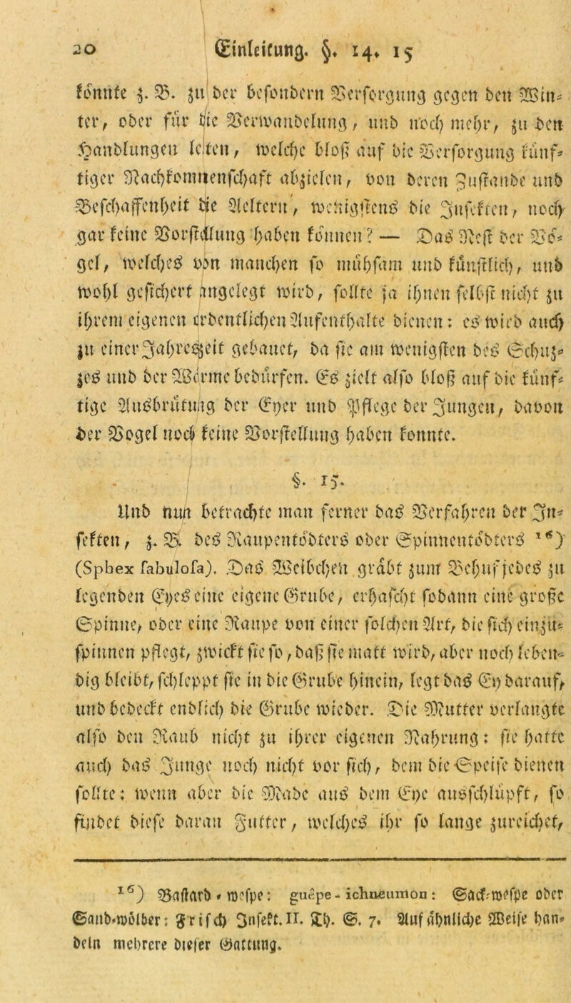 fbnttfe $. 25. jtt ber bcfonbcrn SSerforgung gegen bett hin- ter , ober für tfte 25erioanbclung, uub und) ntefjr, ju bat 5?anblungeu leiten, n>eld)c Hof; auf Die Serforgung fünf* tiger 9l<id)fomnenfd)aft fielen, von bereu ^uftattbe uub S5cfcftaffcnf>cit bie Leitern, tncnigjtcnß bie 3ufeftat, nca> gar ferne 25orff<ifung f>a6ctt feinten ? — Daß Dbeft ber 250# gcl, toeldpeß bin manchen fo tuübfam uub fünftlid), uub ttJol)l gefiebert angelegt wirb, feilte ja ifjucufelbfcmefjf jtt iljrcnt eigenen drbenftycfyeu3lufenf()alte bleuen: cß totrb <ntd> jtt einer3a(jrc^eit gebattet, ba fte am tnenigften beb (Scfjus* $eß uub ber SBerme beburfem (?ß $ielt alfe bloß auf bie fünf* tige 2lußbrüfu;tg ber ©per uub pflege ber jungen, babott ber 2Sogel noch feine 25orffettut?g f>abett fonnte. §• r > Hub mm betrachte man ferner baß 25crfaf>rcn ber jtt* feften, 55. beß Siaupentobterß ober ^pinnentebterß 1 *) (Spbex fabulofa), Daß SBcfbcfyen grabt $unr 25cl;uf jebeß 51t legatbeu (ftpeß eine eigene ©rttbc, erbafcot fobattn eine große Spinne, ober eine Staupe neu einer folcfyeuSlrf, bicftcfyeiryü* fpittnen pflegt, jmieft fte fo, baß fte matt narb, aber uoeb leben- big bleibt, fel)leppf fte in bie@rube hinein, legt baß (fpbarauf, uub bebeift enblicO bie ©rube tvicber. Die Butter »erlangte alfo beit Staub nid)f 51t ijjrcr eigenen Sprung: fte batte and) baß 3unge uoef) uicf>t por fiel), bau bic*0peife bienen feilte: in am aber bie SDbabe auß beut 0>e außfdjlüpff, fo futbet biefe barau guffer, tveldjeß ibr fo lange $ureidief, 16) 55aftarb » roefpe: guepe - ichnfiumoa: ©flcf-'iuefpß ober ©anb.njolber; $rifd) 3nfeft.IT. £1). ©. 7. 9tufdt>nlid>c ®eife bnn* beln mehrere Dtejer öattitng.