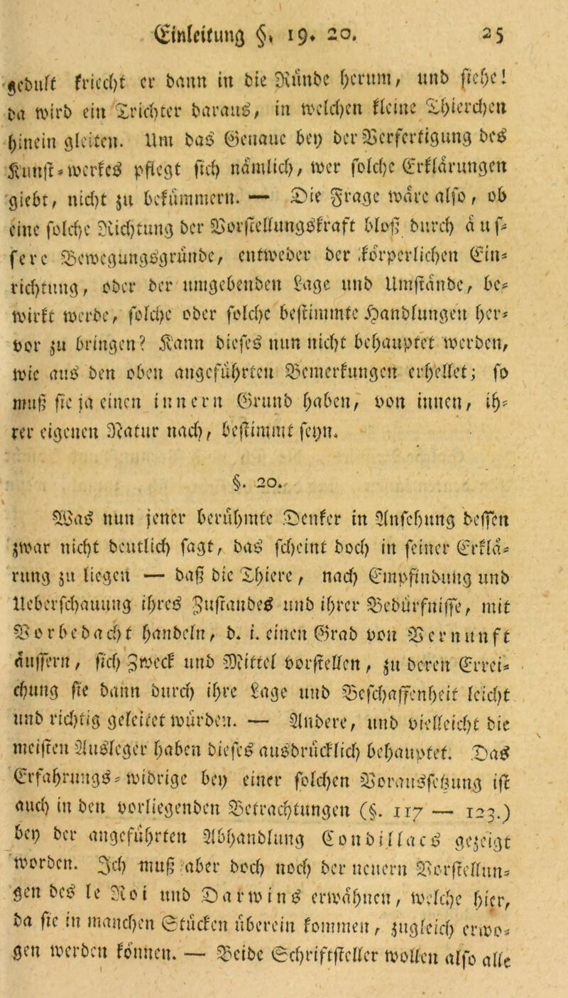 gcbuft friccfjt er bann in bte Siiinbc fjcrttm, unb fre(jc! tut wirb ein Xricotcr barautf, in weiten Heine Xi)ierd)cu hinein gleiten. Um ba$ genaue bet) ber Verfertigung M 5l'uttfl * werfet pflegt fiel) nämlich, wer foldjc (frUarungen giebt, nicht jn befnmmern. — £>ie grage Ware alfo, ob eine fo!cf>c 3iid)tung ber Borftellunggfraft bloß burcl) a uf* ferc BewegungPgrünbe, ettf Weber ber ifbrpcrlichen (Ein* rtchrung, ober ber umgebenben Sage unb Itmjlanbc, be* wirft werbe, feiere ober fold)C beftimmte «franbfungen her* t>or $u bringen? 5lann biefeS nun nicf)t behauptet werben, wie aub ben oben angeführten Bemerkungen erhellet; fo mufjf ftc ja einen innern @runb haben, bon innen, ih* rer eigenen Dlatur nad), bejÜntmt feptu §. 20* 5ßa£ nun jener berühmte genfer in Sfnfcftung beffen jwar nicht beutlid) fagt, bas1 feheint bod) in feiner (rrfla* rung 511 liegen — baf? bie Xhiere, nad) ©mpfmbuttg unb Heberfd)auung ifyvctf gufranbetf unb ihrer Bebürfniffe, mit Bor beb acht hanbefn, b* i. einen ®rab non Vernunft «uffern, ftd) gweef unb Mittel borftellcn, $tt bereit (£rrci* chung ffe bann bttrd) ihre Sage unb Bcfd)affcnfjeif kld)t unb rid)tig geleitet würben. —- Rubere, unb vielleicht bie weiften Slubleger haben biefee» attöbrücllid) behauptet. £)a$ (Erfahrung*?* wibrige bei) einer fold)en Borau<?fcbung ift and) in ben vorliegenben Betrachtungen (§. 117 — 123.) bei) ber angeführten Slbhanblttug <£oni>i.üac$ gezeigt worben. 3d) ttiujs aber bod) noch ber neuern Borftellttn* gen bet? le 2floi unb £)arwin£ erwähnen, welche hier, ba ftc tu manchen ©tücHen überein kommen, zugleich erwo* gen werben können. — Bctbc ©chrtftfMcr wollen alfo alle