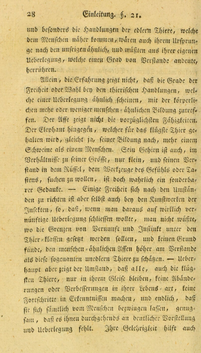 unb befouberg bic Jp.anMungen ber ebfent XJjierc, welche beut 9>3ccn fd>en naher fonimen, Warnt and) ihrem itrfprun- ge nad) bat unfrigendhnlicf), unb mugfen anü ihrer eigenen Ueberlegung, Wcldje einen ©rab bott 25crf?anbe anbenfe, bcrruljrett. 2lßcin, bic Erfahrung $eigf nid)t, bafj bie ©rabc ber 5rcif)i’it ober 2Ba$l bet) bat fhiertfd)eit «£>anMuttgen, mU d)C einer Ueberlegung abnii.d). fd)cinen, mit bei* forpcrli* d)at mehr ober weniger mcitfchat* ähnlichen Gilbung jtttref* feit. jDcr Slffe $a'gt nicf;£ bie bor£tiglichjiett gähigfeiren. £)cr ©lephanf hingegen , welcher für ba£ flngftc Xt;icr gc< fallen wirb, gleicht ja, feiner Gilbung nad), mehr einem ©d) weilte ai£ einem 93?enfdjen. ©ein ©ef)iru ijt attd), im S5erf)ältntffe 5« feiner ©reife, nur Mein, unb feinen 25er* (taub in bem 9iu|fcl, bau &£> erzeuge beb @efuf)lG ober Xa* frenb, fucfyeu ju motten, iff bod) wahrfid) ein fonberba* rer ©ebanfe. — ©inige Freiheit fid) nad) bett Untftan* bat 51t richten ift aber fclbjt and) bet) bat $uitftwcrfat ber 3nfcftcn, fc , baf?, wenn man barauS auf wirflid) Per* ttünftige Ueberlegung fddteffat wollte, man nid>£ wufjte, Wo bic ©renjen Pott 95ernuitff unb 3>nftütf£ unter bat &f>ier* Waffen gefegt werben foßcat, unb feinen ©ruttb fäitbc, bat nunfehen* ähnlichen Slffen ^cf;er am 25erftaubc <ti£ biefe fogenanfat unebferu Xf)icre ju fchäkat. — lieber? fjaupf aber jeigt ber ümftanb, baß aüe, auch bic fliig* (tat X^icrC/ nur in if;rent ©feife bleiben, feine Slbänbc* rangen ober 2>crbefferungcu in ihrer £ebcu$ * arf, feine ^ottfdjrittc in ©rfenntniffen mad)at, unb ettblid), baß fie ftd) fdmdid) Pom 53?cufcf)cit bezwingen f affen, genug* fam , baß eb if)iten burchgefjaibG an baulicher 23orf!cttung unb Ueberlegung fef>lt. 3&rc ©elcbrigteit f)ilft auch