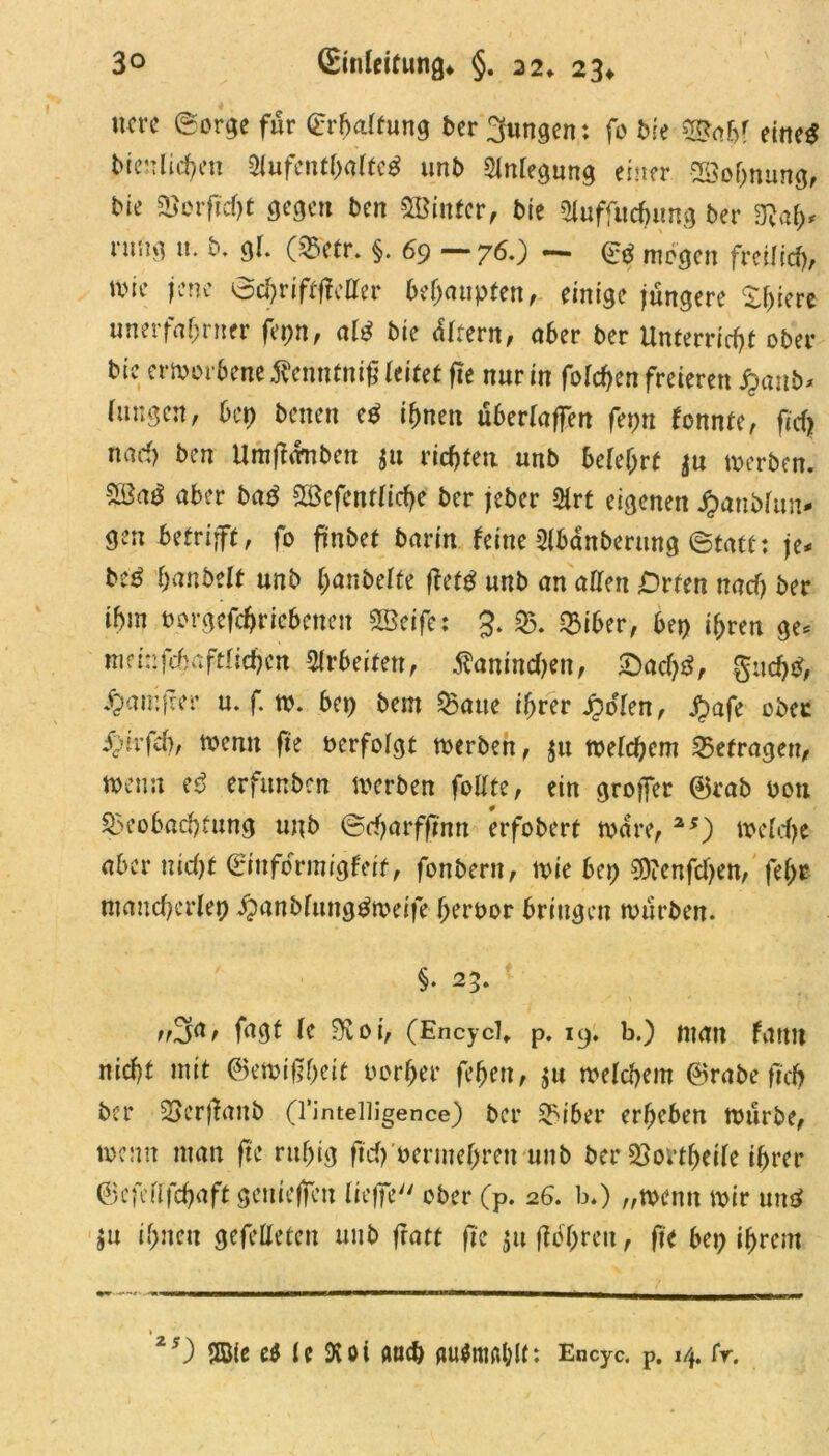 um «Sorge für (Erhaltung ber jungen; fo bk B*nbf eiltet bienliefen 2lufentl)alted unb Anlegung einer Söohnung, bk Borfidjt gegen bm hinter, bk aiuffudjung ber 3?a(>* rung it. b. gl. (Betr. §. 69 ~ 7^0 • Sd mögen freilid), wie jene Schrifttfetter behaupten, einige jüngere Xf>icre unerfahnter ferm, ald bie Eltern, aber ber Unterricht ober bic erworbene ^enntnif (eitet fte nur in fo(d>en freieren banb* hingen, bet) betten ed ihnen überladen fetm tonnte, ftd) nad) ben Umfhrnbett $u richten unb belehrt $u werben. aber bad 5S3efcntIicf>e ber jeber 5trt eigenen Jpanblun«' gen betrifft, fo frnbet barin (eine Slbanberung Statt: je* bed hobelt unb hobelte ftefd unb an allen Orten nach ber ihm norgefchriebenett SBeife; 3. B. Biber, bet) ihren ge* mfinfchaftlichen Arbeiten, $anind)ett, £)ad)d, gudjd, ^amfeer u. f. w. bet) bem Baue ihrer £d(en, £afe ober i^’trfcf), Wenn fte verfolgt werben, $u welchem befragen, wenn ed erfunben werben follte, ein groffer ©rab oon Beobachtung unb Seharffutn erfobert wäre, 2S) welche aber nidjt (Sinfdrmrgteif, fonbern, wie bet) $?enfd)en, fd)t mancherlei jpanbfuttgdweife heruor bringen wiirben. §. 23. rßfif fugt (e ?ftoi, (Encyd* p. 19. b.) man tarnt nicht mit ©emiftheit oorber fehen, $u welchem ©rabe ftd) ber Berjtaitb Q’intelligence) ber Biber erheben würbe, wenn man fte ruhig ftd)Wermef)rett unb ber Bortheile ihrer ©cfellfchaft gemeffeu lieffe ober (p. 26. b.) „wenn wir und ju ihnen gefetteten unb fratt fte jufiöhrett, fte bet) ihrem zs) ttBie e$ le Dv 01 aud) flu$ttte*l)tt: Encyc. p. 14. fr.