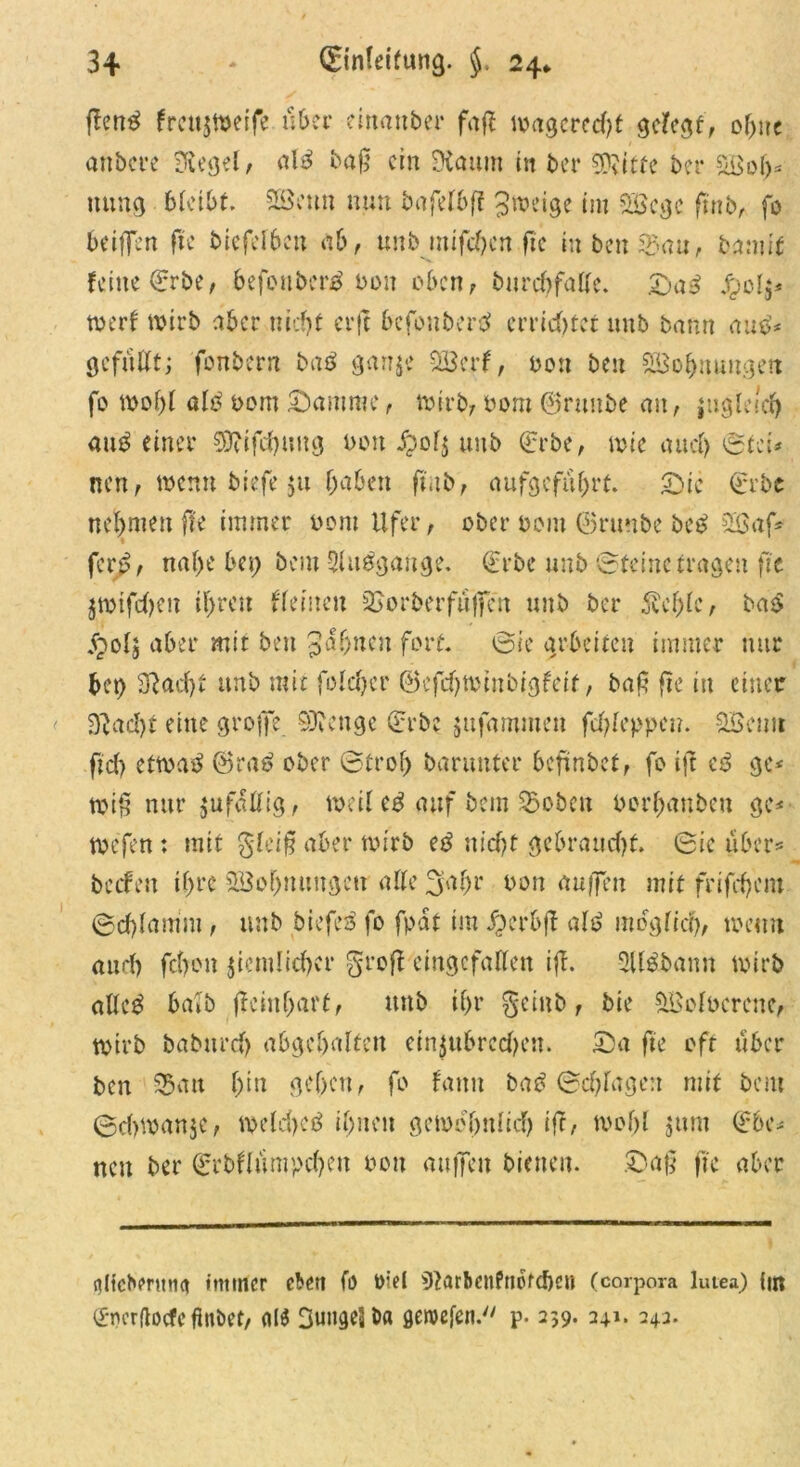 fleng fmtjweife uber einaitber faß tvxtgcrccf?t gelegt, ohne anbcre Siegel, al3 baß ein SXaum in ber SDvitte bei* Sßoh* ttung bleibt. SBctm nun bafelbß Jweige im 5&cgc ftttb, fo beißen fte biefelben ab, unb mifchen fte inbcnSau, bann'* feine (Erbe, hefoubertf boit oben, bitrchfalfe. £>a£ Jpolj* toerf wirb aber nicht cvft bcfonbertf errietet unb bann aus-’* gefüllt; fonbern baß g«n$e 9Berf, Pott ben SBohnuugeit fo wohl alt? Pom Samme, wirb;Pom ©raube au, jugleich aut? einer $0?ifchung bon i?ol$ unb (Erbe, wie aucl) Stet* neu, wenn biefe $u (mben ftub, aufgefuf)rt. Sic (Erbe nehmen fte immer Pom Ufer, ober pom ©ruttbe be£ 2ßaf* ftvßt nahe bei) bem Sluggange. (Erbe unb Steine tragen fit jwtfchen ü)reu fl einen SJorberfuffe'rt unb ber 5u'f)le, bas? $olj aber mit ben Jahnen fort. Sie arbeiten immer nur bei) Sftad)t unb mit folchcr ©efehwinbigfeit, baf5 fte in einer Stacht eine große Stenge (Erbe jitfammen fcl)leppcn. 2Bcnit ftch etwas? ©rat? ober Stroh banmtcr beftnbet, fo ift cg ge* wiß nur jufaüig, weil eg auf bem ©oben borhanben gc< wefen : mit gleiß aber wirb et? nicht gebraucht. Sic über* helfen ihre SBohnnngen alle 3abr Pon außen mit frifchent Schlamm , unb biefet? fo fpat im jperbjt als? möglich, wenn auf) fcl)0n deutlicher §roß eingefallen iß. Silgbann wirb altc$ halb ßcinljaff, unb ihr geinb, bie SBolocrene, wirb babttreh abgehalteu einjubrcchcn. Sa fte oft über ben ©an hin gehen, fo fanit baß Schlagen mit bem Schwanke, weichet? ihnen gewöhnlich iff/ wohl jum (Ehe* nen ber (Erbflmnpcheu Pott außen bienen. Saß fte aber nliebermm immer eben fo Diel 92örben?tt6fd)e» (corpora lutea) fm ©nerftoefe ftttbet, Sungel t>« öeroefen. p. 239. 241. 243.