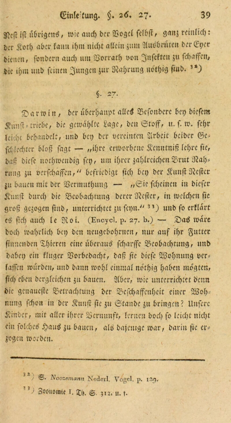 gßcfc |ft übrigen^, wie aud) ber 33ogc( fetbft, gan$ reittfid): ber $ot(> aber fann ifjnt nicht allein jttnt 3fn$6ruten berCEpet bienen, fonbern aud) um Borrath 001t 3nfcften 5« fchaffen, bie d;m uub feinen jungen $ur Nahrung ubt()ig fiub. '*) §• 27. £1 a r w i n , ber überhaupt atte$ Befonbcrc bet) biefent $unft* triebe, bie gewagte £age, beu (Stoff, tt. f. w. fc(>r (eid)c bebaubelt, unb bep ber öeremteu Arbeit beiber ©e* fdded)fcr blog fagt — ,,it)re erworbene $enntniß fefjre fte, baß biefe norhwettbig fep, um ihrer $ahfrcid)en Brut 3Raljs rmtg $u oerfdjaffen, befriebigt ftd) bei) ber $unflDieser jU bauen mit ber Bermuthung — „Sie fdjeinen in biefer Ättnfl burd) bie Beobachtung berer Hefter, in Wefd)en fte groß gezogen fmb, unterrichtet jufepn. 33) unb fo erwart c>3 ftd) aud) le Sftoi. (Encycl. p. 27. b.) — £>aä wäre / bod) wahrlich bet) ben neugeborenen, nur auf if>r gutter ftnncnben Xbtereit eine u6emu^ fdjarffe Beobachtung, unb habet) ein finget* Borbebacfyf, baß fte biefe Wohnung Per* faßen würben, unb bann wofjf einmal nctfjtg haben mbgten, fiel) eben bergfeichcn $u bauen. 2lbcr, wie unterrichtet bemt bie genauere Betradjtung ber Bcfchajfenheit einer Woh- nung fchott in ber Äunjt fi'e $u Staube 51t bringen? ilttferc ivinber, mit alter ihrer Vernunft, fernen bod) fo feid)t ttid)t ein folchcä £au$ $u bauen, ale bajemge war, bariu fte er- logen Worben. ^ 2 \ / ©. Noozemann Nederl. Vogel, p. 12/5. 1?.J Sooiiomtc r. 3$. ©.312, u. t-