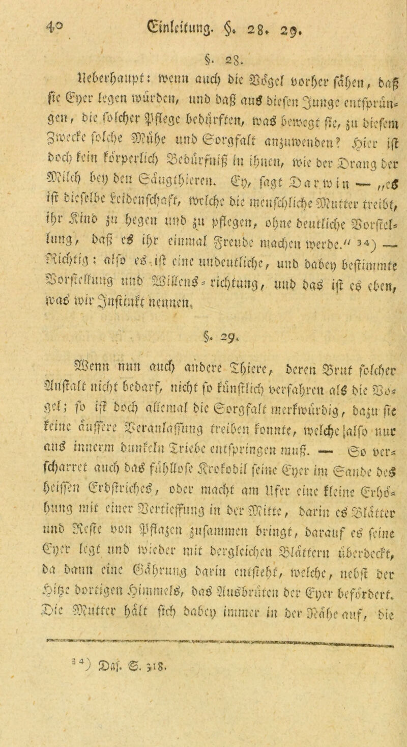 §* 23. lleberljaupt: men» and) tue 23egd porfjer fdlje», bag fic Qrper legen mürben, uni) bag aup biefen Sungc cntfpruu* gen, bie fofcfjcr pflege beburffe», map 6 cm egt fle, $u btefem ^rneefe fclcl)c 20?ulje unb (Borgfalt an$umenbeu? fficc ift bccl; fein ferperlid) 23cburfni£ (n iljucn, mie ber ©rang bcc ■WM) bei; ben <rdug#iereu. <£t), fagt Dar min — „cP i|T' ticfelbc h'ibenfdjaff, mtlcljc btc mcufd)liebe SOiutter treibt, il)V fitnb jn begen unb ju pflegen, ofjne beuttidje SSorftcl* (nng, bag cP il;r einmal 0reube madfjen merbc. 34) — f'iicpvig ♦ a«;0 cP i** eine »ubcuflidm, unb babci; beftimmfe SSorftolhmg unb ZttiUcntf* vicfytiing, unb baP ijt cp eben, map mir 3nfunft nennen, §* 29, 5Benn nun aud> anbere Sljiere, bereu SBruf fclcbec •^uftali nid)t bebarf, mefjt fo tunftlid) Pcrfal)reu alP btc 23c* gel; fo ift boa) allemal bic (Sorgfalt merfmurbig, ba^rjtc feiste auffere Veranlagung treiben fonnte, mcldjc [alfo nur auP innen» banfcl» Xriebe cutfpringen mttg. — per* fd)arref au cf) bap fujjflefe j?refebil feine 0>cr im (raube beP bei)]eu Ce rb fr rief) cP, ober macht am Ufer eine Heine (£rf)o* hnng mit einer Vertiefung in bev Witte, bavin cP Vldtter imb Svcffe tmn $ffa$cn jufammeu bringt, barattf cP feine (i>er legt unb micber mit berglcid)cu flattern uberbeeft, ba bann eine ©df;rung barin entfteljf, melcbe, uebft ber borfigen Äimmcfp, bap 2(ucbrufcit ber Qu;er beforberf. sc Butter halt ftef; baba; immer in ber Deaf.e auf, bie j t 34) 2>ßf. ©. 518.