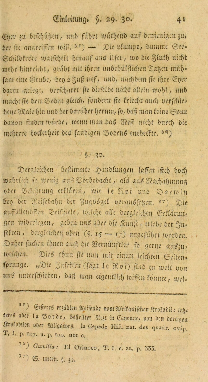 0)cr ja befehlen, unb fahrt wütbenb auf bcnjenigen ju, ber ftc angrciffett wifif. 3*) — Sie plumpe, bttmme ©ee* ©djifofr&c watfeheft hinauf an$ Ufer, me Die glutf) nicht mehr hinreiebt, grabt mit ihren tm6cf)üffUcl)en wapen müh* fam eine ©ruhe, hepajuf tief/ unb, nacktem ffc ihre ©per barm gelegt, oerfcharrt ffe ötefclbc nick allein wof)l, unb macht fit bem ©oben gleich, fonbern fie fnccht auch uet*fd>te=* bene 93?ale bin unb bet* darüber berum, fo, baß man feine ©pur bauen fmbeit mürbe, wenn man ba3 Heß nicf>t bureb bie mehrere Werheit bei? fenbigen ©oben$ entbeefte. 3<J) ■*«V 30. ^Dergleichen beflimmfc JpanMungcn laffett fftch boef? waf;rfid> fo wenig atn> ©erbebacht, ak atfe Hachabmung ober ©elcbrung erklären, wie le Hoi unb ©armin bet> ber Heifebaf>u ber 3ugudgel &ora«$fc§en. 37) Sic auffallenden ©ctfptcle, Welche alle bcrgldcbeu ©rffarmt* gen wibcrlcgcn, geben und aber bk $unfi * triebe ber^n* fefren, begleichen oben (§. 15 — 17) angeführt werben, £>aber fud)en ihnen auch bie ©ernünftlcr fo gerne autfjt© meicbcu. Ste£ ff;n:t fte nun mit einem leisten ©eiten- fprunge. „Sie Snfeften (fagt le koö.fmb *u weit pon nn^ unferfchieben, baß man eigentlich Wiffcufdnnte, wer- 3?) ©rftcreS crsdbfen Keifenbc Mm5CfriFamfcf>enÄrofobil: lep terc$ aber la Sorbe, beßclltcr 9irAC in (Scgensc, »on beit Dortigen Ärofobilcn ober Sifligatori. la Cepede Ilift. nat. des quadr. 0vir. T. I. p. 207. u. p. 210. not c. ) Gumilta: El Orinoco, T. I. c. 22. p. 333. 3 0 ©. unten, f. 32.