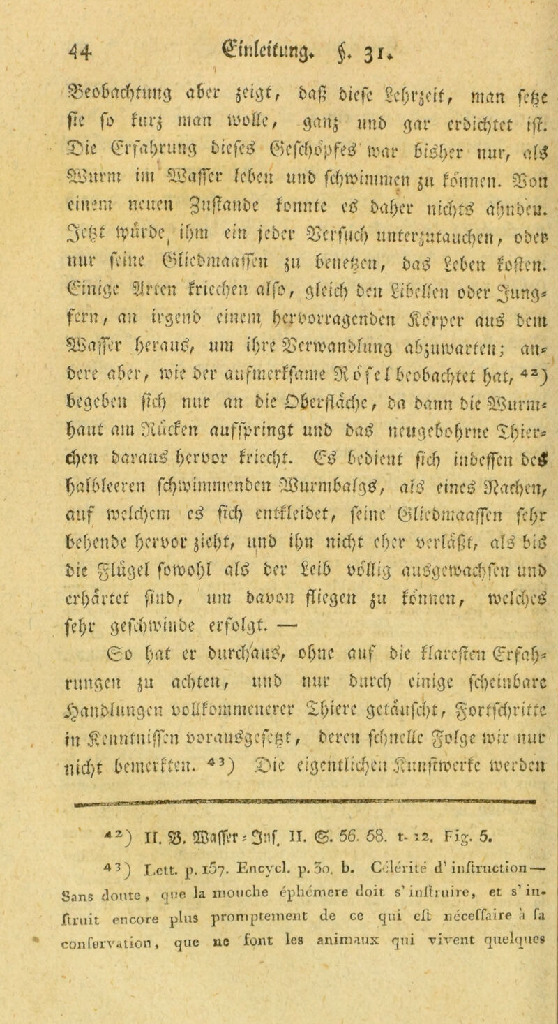 85eo6acbftmg <*&cr A baß tiefe 2cf;r$eif, man fe£e fle fo fur$ man wolle, gari$ unt gar erbittet ijl &ie €rfabrung tiefet @efcbocpfe$’mar bisher nur, alt Söurni im Söafler leben unt febmimmen $u fonnen. 53on einem neuen gujfanbe fennte et baf/er niebtt ahnten. tv-urte, i&nt ein jeter 2Jcrfucf> unterjutauc^en, ober nur feine ©licbmaaffm $u beließen, tat geben foffen. einige 3irfen frieren affo, gleich ten gibelfeu ober^ung* fern, au irgent einem bcr&orragcnbcn 5tcrper aut tem SBaffer geraut, um iljre 3Serwanblung abjuwarfen; an* tere aber, wie ter aufmerffame $Äofcl'bcc6acbfct bat, 4Z) begeben ficf> nur au tie Cbcrflacbc, ta tann tic SSurrn« baut am 3i liefen auffpringt unt tat neugebobme Xbier« eben taraut bertor friccbf. et betient fi'cb inbeffen tc£ balblceren fdjmimmcnben 5Öurmbalg$, alt einet SRacben, auf welchem et ftd> entbleitet, feine 0lietmaaffen fcf;r bel>ente herber jicbf, unt ibu nicht ober tcrlafjf, att bit tie glugel femobl alt ter £cib tcllig autgewaebfen unt erbartet fmb, um taten fliegen $u fonnen, weichet febr gefcbtiMiibe erfolgt. — ec bat er turcb'aut, ebne auf tie ffarcfteu erfabs rangen $u achten, unt nur tureb einige fcbehtbarc ipantluugcn tollftmnicuerer Xbiere ge taufest, gortfebritfc in Äcnntniffen torautgefeßt, bereit fcfjneffc golge mir nur uid)t bemerften. 43) ©ie cigcittlicbcn ^uufrtterfc werten 42) ir. 35. ffiafler*3nf. IT. 56. 58. t-12. Fis. 5. 43) Lett. p. iSy. Encycl. p. 5o. b. Cclerite d’ inftruction —- Sans doute , cpie la mouche ephemere doit s’initmire, et s’ in« Jftrnit encore plus proniptement de ce qui dt ncceffaire a fa confervation, que nc font les animaux qui vivent quelques