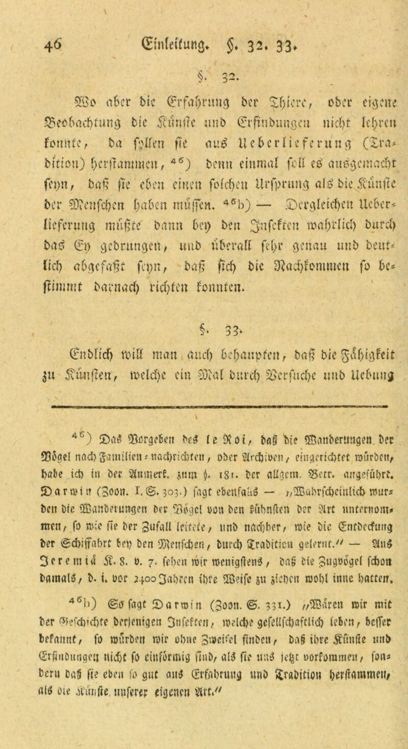 SGBo aber bic (Erfahrung bcr ober eigene Beobachtung bie 5h‘ins?e unb (Erfrnbimgen nicht lehren tonnte, ba fallen fte auS lieber liefe rung (£ra* bttiott) (jcritanmtcn, 46) beim einmal feil eS ausgemacht feij>n/ baß }te eben einen folchen Urfpruitg als bie fünfte ber SDiCnfchen haben muffen. 46b) — .Dergleichen iteber-- Itefernttg mußte bann bei) beit Snfcftcn wahr [ich burch baS (ft) gebrungen, unb überall fel>r genau unb beut- (ich abgefaßt fcpn, baß ftd) bic 3}ad)fommcn fo U* ftimmt barnach richten tonnten. §* 33* (fnblicf) toiß man auch behaupten; baf? bie ^af>tigfeit 31t 5\tutßett; welche ein 03tal burch S3crfuche unb Ucbung 4S) ©a$ Berglen Hi le 9C01, bag bie ©anberuiigen Der 33ogcI nach franulicnMiachricfcfen, ober Strchinen, eingerichtet würben, habe ich iti ber 2UttmrrE. jurn $. 181. ber aUgcnr. 5gctr. angeführt, ©arwitt (Soöii. r.@. 303.) jagt ebeitfauö — //©abrühctnlkh rour* ben bic ©anberungen ber Tuvicl m\ ben fahnden Der ?lrt unternoin* nteii; fo wie fie ber Sufall leitete, unb nachher; wie bic (fntbccfung ber Scbijtohrt bet) ben ©enfdbeR, turd) $rabittcu gelernt. — 2tu$ 3er e in td 5t 8. 0. 7. fehen wir wcttigftenS, ba& bie £ug»6gel fchott Damals, b. i. oor 24.00 3ah?cn ihre ©eife su sieben wohl intic hatten, 46b) @0fagt ©arwttt (Sooti. 331.) „©aren wir mit bcr ßJefdnchfe Derjenigen 3nfeftcn, welche gcfellfchaftlid) leben; bcff^P befamtf; fo würben wir ohne Sweifcl finbeii; ba§ ihre 5?tmße nnb (SrßuDungen nicht fo einförmig fiiib; al$ fte u:t$ jefet oorforameti; fon* beru ba{5 fte eben fo gut ans (Erfahrung unb ftrabition herdammett, <*W oie 5V»nftc, nuferer eigenen ilirt.