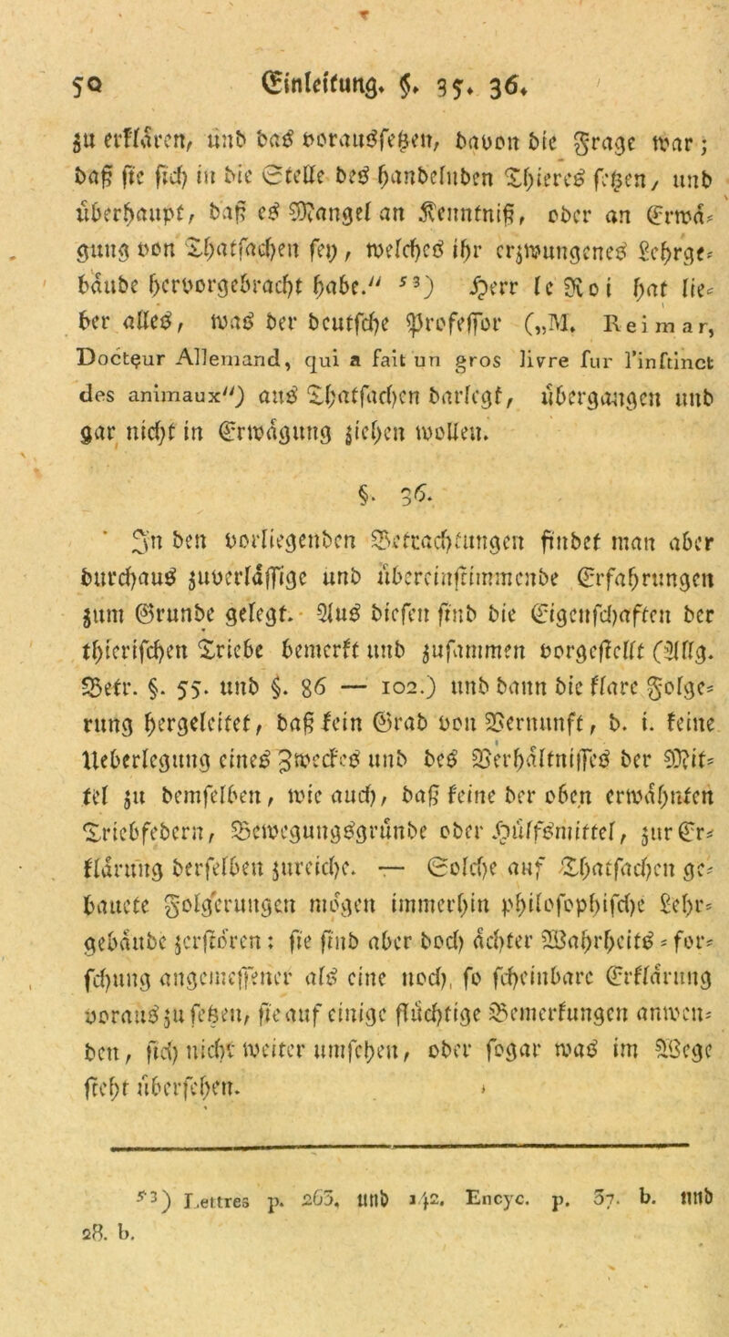 SU tvtlSvcn, unb baß oorau$fe(jeit, bauen bie $rage war • baß fte fid) in Me Stelle beg banbelnben Xf^terc^ fegen, unb überhaupt, baß e£ Mangel an ^enntniß, ober an ©rwd* guug uen Xbatfacben fei;, welcßetf ihr erzwungenem ge^rge* bdttbe heroorgeöraebt habe. 53) £err leSKoi fyat lie* ber allem, wam ber beutfebe sprefefjor („M. Reimar, Doct^ur Allemand, qui a fait un gros livre für 1’inftinct des animaux) and ^brt^facf>cn bnrlcgf, übergangen llltb gar nicht in ©rwdguttg ziehen wolle«. §. 3&. 3'n ben uorliegenben ^Befrachtungen finbef man aber burd?aum zuoerlafTige unb iibercinfnmmcnbe ©rfabrungcu $unt ©runbe gelegt. 5lum btcfeit ftnb bie ©igenfdjaften ber tbterifebett Xrie.be bemerft unb jufammen oorgeßcllt 05111g. 35efr. §. 55. unb §. 86 — 102.) unb bann bie flare §olgc* rmtg f>ergdcitetf baß fein ©rab uou Vernunft, b. i. feine Iteberlegung eiltet Jwetfem unb bem SjerbdltnifTem ber 93?it= tel jtt bemfelben, wie and), baß feine ber o6c,n erwähnten Xriebfebern, SBeweguugmgrünbe ober Spüffßriiittel, jur©r^ fldruug berfelben jumclje. — Sold>e auf Äbaffacben ge- bauete Folgerungen mögen immerhin pf>i(ofopf>ifcf>c £el)r= gebdttbc zerfroren; fte ftnb aber bod) achter SBabrgcitm * for* fchuug angemefferier atß eine ttod?, fo fcheiitbarc ©rflantug DorauSjufe&eti, fieauf einige fluchtige sBemcrfungcn anwen- bett, ftd) nicht weiter umfcbeit, ober fogar tvaß im £ßcge fteht uberfehett. * ■’’'3) Lettres p. 2G5, tttlb a42* Encyc. p. 5y. b. «tlb 28. b.