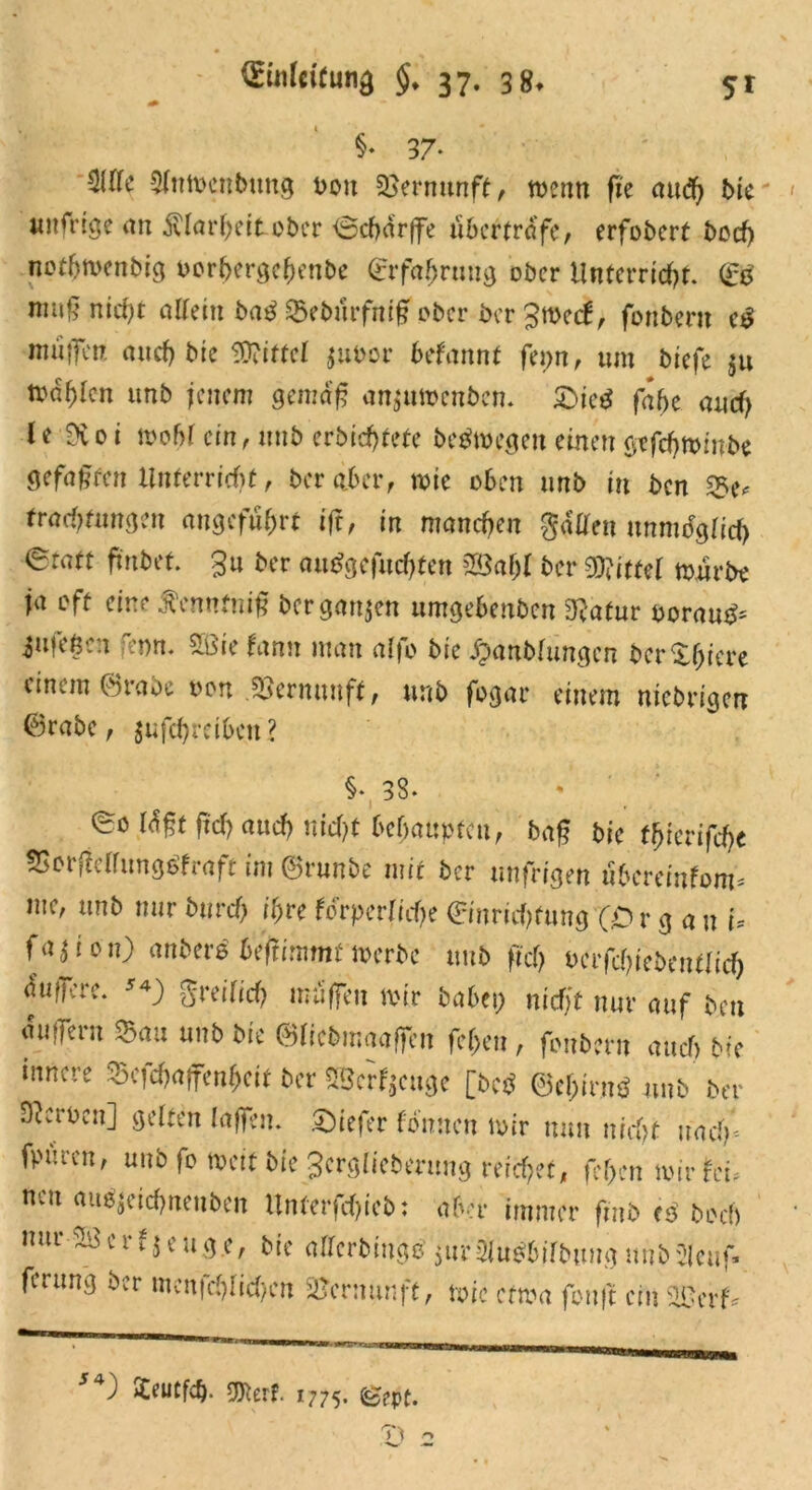 §• 37* 3(Ifc Slttwenbtmg boit Vernunft, wenn fte aud) bie unfrtge an Klarheit ober Ocharffe nberträfe, erfobert boef) notffwenbig oorhergeheube Erfahrung ober Unterricht. Eg muß nicht allein bag ©eburfntß ober ber £wect, fonbent cg muffen auch bie OTittcf $ubor befannt fenn, um biefe $u Wahlen unb jenem gemäß anjutoenben. £>ie$ fafje auch le Dvoi wohl cm, unb erbid)tete begwegeit einen gtfchwwbe gefaßten Unterricht, ber aber, wie oben unb in ben S&u Pachtungen angeführt ijt, in manchen gaffen unmöglich eratt ftnbet. £u ber auggefuchten 5Baßl ber Wittel würbe ja oft eine tennfniß ber ganzen umgebenben 3?atur ooraug= 3ufeße:i renn. 5Bie fann man alfo bie $anbfungen berußtere einem ©rabe bon Vernunft, unb fogar einem mebrigen Erabc, jufchreibeu? §♦,38. eo läßt fleh auch nicht behaupten, baß bie tf)ievifd)t ©orffeffunggfraft im ©runbe mit ber unfrigen uberemfom* me, unb nur burch ihre körperliche Einrichtung (O r g a u U OUiou) anberb beffimmf werbe unb fid) vafd)ieb(ntlid) äuffere. s*) greilich muffen wir babei; niefjf nur auf ben äuiTern ©au unb bie ©licbmaoffen feffeu, fonbern auch bie innere ©efehaffenheit ber SBerfjeuge [beb ©ehirnb unb ber Heroen] gelten laßen, ©iefer tonnen wir mm nicht »ach* fpuicn, unb fo Weit bie 3crglieberung reichet, fehen wir fei. neu aubjcichneuben Unferfchicb: aber immer fmb <ß boch nur ^ c r t $ e u g e, bie allcrbinge 5ur ttutbilbum) unb Sleuf- ferung ber mcnfchlicf>cn Vernunft, wie etwa fouft ein 2ßcrf* 54) SCeutfdj. SOterf. 1775- ©ept.