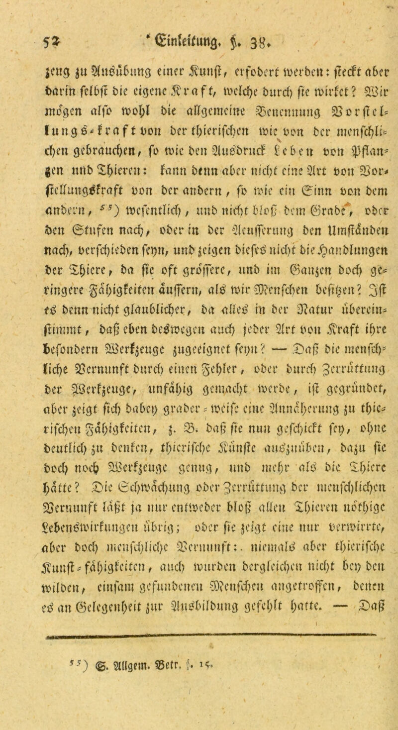 I 53 * Einfettung. $♦ 38* jcu$ $u Au$ü6ung einer $uttff, erfobcrt werben: fcecfr aber batin ftlbfi bie eigene $raff, welche burd) fit wirfet? SSir mögen alfb wol;l bie allgemeine Benennung 3jorftcl= lungö-f raf t bon ber tbierifeben wie bon bei* menjtylU d)eit gebrauchen, fo wie ben Au^brtttf l’eben ton SjJflan* |en unb gieren: fann beim aber nicht eine Art bon 5>or* ftcllungtffraft bon ber anbern , fo rote ein 0inn bott bem anbern, ss) wefentlicf), unb nicht bloß bem ©rabc', ober fcen (Stufen nad), ober in ber Acufferung ben Umfläubett ttad), bcrfchiebenfcpn, unb geigen biefet? nid)t bieJpanblungen ber £&icre, ba fte oft größere, unb im ©au$en bod) g'e* ringere ga()igfeiten auffern, al£ tbir 33?enfcben befreit ? 3ff e£ benn nicht glaublicher, ba alletf in ber Diatur überein* ftimmt, baß eben belegen auch jeher Art bon .5vraft ihre fcefonberrt S8erf$ettge ^geeignet fet)tt? — .'Daß bie menfrf)* liehe Vernunft burd) einen $ef)fer, ober bttrd) Zerrüttung ber §B?(rf$euge> unfähig gemacht werbe, ijl gegrüttbef, aber $eigt ftd) babet) graber * weife eine Annäherung ju tf>ic- rifcheu Fähigkeiten, $. 35. baß fte mm gefdjicft fei), ohne beutdeh 9« benfen, thicrifdje $ünfle am?$uübeu, ba$u fte bod) noch SBerfjeugc genug, unb mehr ale> bie liyim hatte? £>ie (Schwächung ober Zerrüttung ber mcufd)lid)cn Vernunft laßt ja nur entweber Meß alten Xhiereu nofhige Seben&virfungcu übrig; ober fit $ctgt eine nur bertoime, aber bod) mcufd)Iid)c 9>cniunff:. niemals aber thierifche 5?unfl* fähigsten, auch würben bergfeicheu nid)t bet) beit toilben, cittfam gefuubenett S0?enfd)eu angetroffen, betten tß an ©efegenheit $ur Ausübung gefehlt l)(ittt. — £aß i