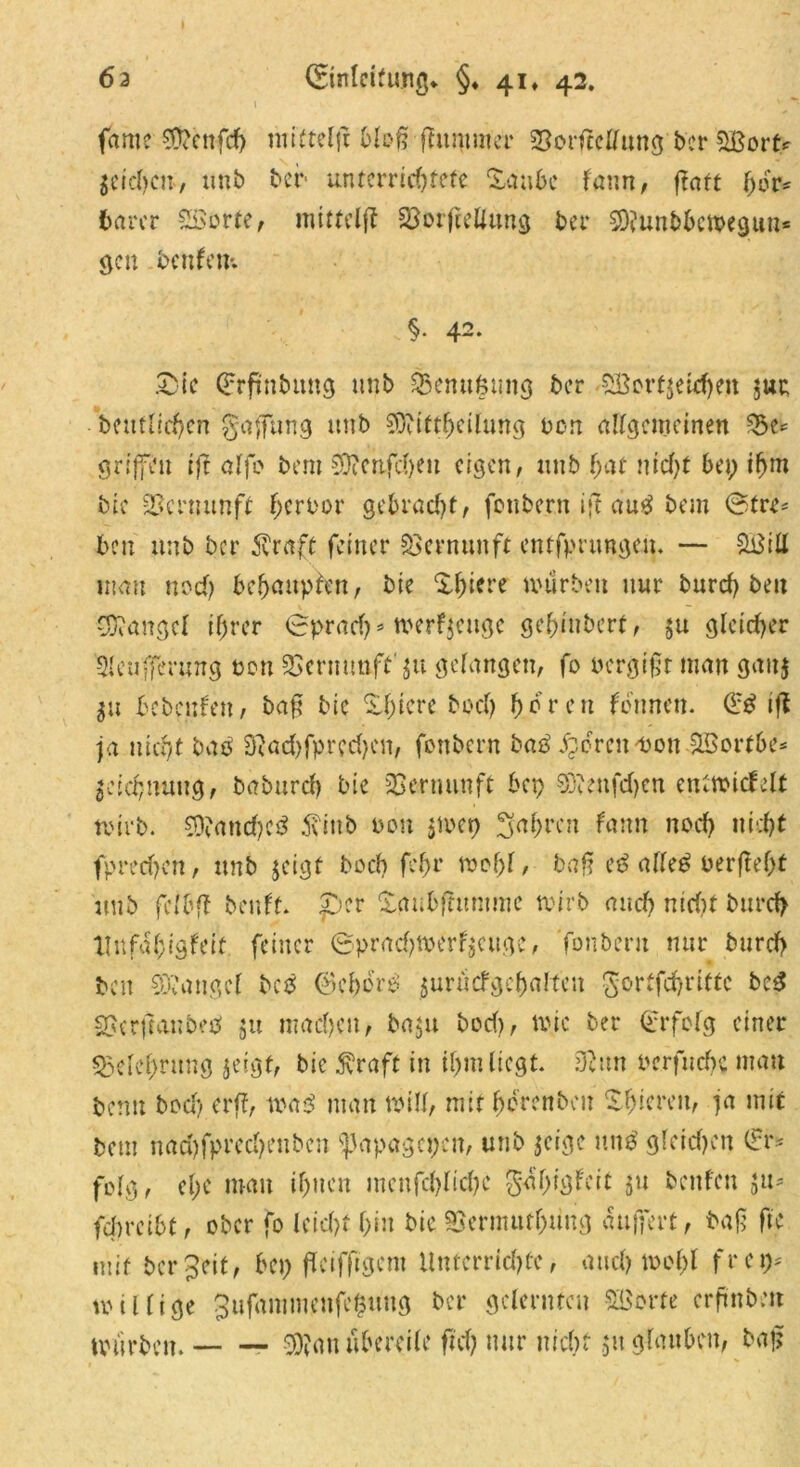 fame «n?cnfd> miftelfi bloß-(lummer SSorftellung ber SBovt* Reichen, unb bcr untcrrid)fefe Xanbc fann, ftaft hör* barer 2Sorte, mittelj? S3otftcUun^ bcr 5Q?unbbcweguu= gen bcnfcm §• 42. Zk Grrfmbung unb Senttfcung bcr SBertjetdjen jue betulichen gaffung unb ?D?iftheilung non allgemeinen 35e* griffen iff alfo bem 50?cnfcfteu eigen, unb $at nid)t bei; iljm bic Vernunft Terror gebracht, fonbern i|f au$ bem ©tre- bcu unb bcr $raft feiner Vernunft entfpnmgen. — Stfiü man nod) behaupten, bie Xl)iere mürben nur burd) beit Mangel ihrer <2prad)s iverfjcugc gehiubert, $u gleicher Sleufferung ton SSermmft'ju gelangen, fo oergift man gau$ $u bcbcnleu, baj? bic X^iere bod) hören lonnen. d:£ ifl ja uicrff baö 9}ad)fprcd)en, fettbern baß bereit -uon SBortbe* Zeichnung, baburd) bie Vernunft bep 93?enfd)cn enttoicfelt tvirb. $D?and)e3 tfittb non $toep fahren fann nod) nicht fprecfjen, unb jeigt bod) fefjr mehl, baff cß alle£ oerfteht unb fclbff beult per £aubfftmtmc tvirb and) nid)t burd) XInfahigleit feiner ©prad)toerl$cugc, fonberu nur burd> ben Mangel betf (BcbbrP jurücfgchalteu gortfehritte beß SScrftanbetf $u machen, ba$u bod), roic ber Qcrfelg einer «Belehrung jeigt, bic $raft in ihm liegt. 9?un oerfnehe mau bemt bod) er ff, waß man will, mir horenben Shicren, ja mit bem nad)fpred)euben Spapagcpcn, unb jetge itn£ gleid)en dr* folg, el;e mau ihnen menfd)lid)e ga'higleit 511 beulen ya* fcf>ret6t, ober fo leid)f h*« bk SScrmuthung auffert, baff fte mit bereit, bep fdctfftgcm Unterrichte, and) mof)l fr cp; billige 3ufammenfe£uug ber gelernten Söorfc erftnbeit würben. 9D?au übereile ftd) nur nicht 51t glauben, baj?