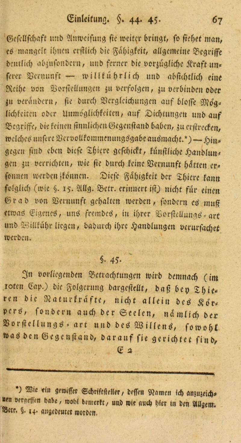 ©efcWrtft unb Olnwcifung fte weiter bringt, fo ftcf>et man, cd mangelt ihnen erfflid) bie gdhigfeit, allgemeine begriffe betulich abfufonbern, unb ferner bie rcrjuglidje $raft un* ferer Venumft — millfü(>rlicf) unb abfiä)tliä) eine 9veif)c non VorjMmtgen $u »erfolgen, $u Perbinben ober jii öeranberu, fte burcf) Vergleichungen auf bloffe 0D?dg* lichfeiten ober Unmbglichfeiten, auf Dichtungen unb auf begriffe, bie feinen ftnnlichen©egenffanbbabcn, $u erffreefen, Welchcd unfere VcrroUfomntemingdgabeaudmad)t.*)— S^iiu gegen finb eben biefe If;iere gefehieft, funflliche Jpanblun* gen $tt berricf)teu, wie fte burcf) feine Vernunft hatten er* feinten werben jfbnncn. Diefc gd'htgfeit ber X&iere fann fofglicf) (wie §. 15. 2lllg. Vetr. erinnert ij}) nicht für einen ©tab non Vernunft gehalten werben, fonbern cd ntuf etwad Gigencd, und frembed, in ihrer VorjMungd* arf unb VsiUführ liegen, baburch ihre JQanblungen berurfachet werben. §• 4f. 3n öbrliegenben Verachtungen wirb bemnaef) (im roten Gap.) bie golgcrttng bargefMt, bag bep ren bie Vaturfrdfte, nicht allein bed $br* perd, fonbern auch ber Seelen, nämlich ber Vorffellungd * art unb bed V} illend, fowohl Wad ben ©egenjlaitb, bar auf fte gerichtet finb, © 2 ) ®ie ein gwifTer ©dmftfteUer, bofTett 9?amett fdj anjujeief)* »fit beraofT^n habe, wohl benterft, tmö wie oud) Wer m ben SUfgem. S3ccr. §. 14. angebeutet woroett.