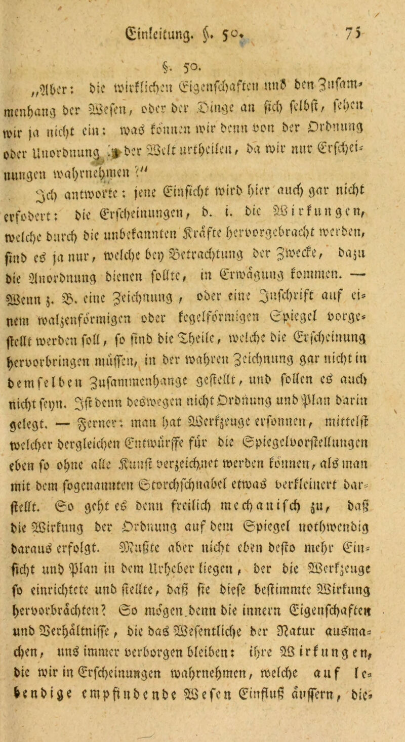 §. 50. „$lber; bic wirflichen Eigcnfchaftcu unb ben^f^* ntenhang ber aßefeit, ober bei’ .Oiuge an fiel) fclbfi ^ !C,)C!1 wir ja nicht ein: m$ tonnen wir benn oott ber Drbmmg ober Unorbnuna /»ber SBdt urteilen, ba wir nur €rfcf)ci* wMBr uungen wahr nehmen < ^d) antworte: jene Einftcht wirb hier and) gar nid)t erfobert; bie Erfcheinungen, b. i. bic aßirJungen, welche burch bic unbekannten grafte hmwrgcbrad)t werben, fiab e$ ja nur, welche bep Betrachtung ber Jwcife, baju bie Sluorbnung bienen foßic, in Erwägung Jommen. — svgenn 5. Sb, eine Zeichnung , ober eine 3ufd>rift auf eU nem walzenförmigen ober kegelförmigen ©piegel borge* jleßt werben foß, fo finb bie^eife, welche bie Erfchctnung heruorbringen muffen, in ber wahren Segnung gar nicht in bemfeiben gufammenhange gefießt, unb foßen e$ and) nicht fepn. Sftbcnn beb wegen nicht Orbnung unb<pian bar in gelegt. — gerne?: man hat Hßerfyeuge erfonnen, miftelfl welcher dergleichen Entwürfe für bic ©picgcloorfMlungcn eben fo ohne alle $nuft bezeichnet werben können, als man mit bem fogenanuten ©torchfchnahel etwas oerkfemert bar* ffrßf. ©0 geht eS beim freilich mechauifch Zu, baß bie SBirJung ber Orbnung auf bem ©piegel nothwenbig barauö erfolgt. SJiiißte aber nicht eben beffo mehr Ein* ftd)t unb spian in bem Urheber liegen , ber bie 3ßcrf$euge fo einrichtete unb fußte, baff fte biefe bejfimmfc aßirJuitg hetworbrdd)teu? ©0 mögen.benn bie inner« Eigenfchaftcit unb SSerfjdltniffe, bic ba£ 2Befentltche ber Statur auSma* d)en, un$ immer verborgen bleiben: ihre aß i r k u n g e n, bic wir in Erfcheinungen wahrnehmen, welche auf lc* benbige eropftnbenbe Sßefen Einfluß duffem, bie^