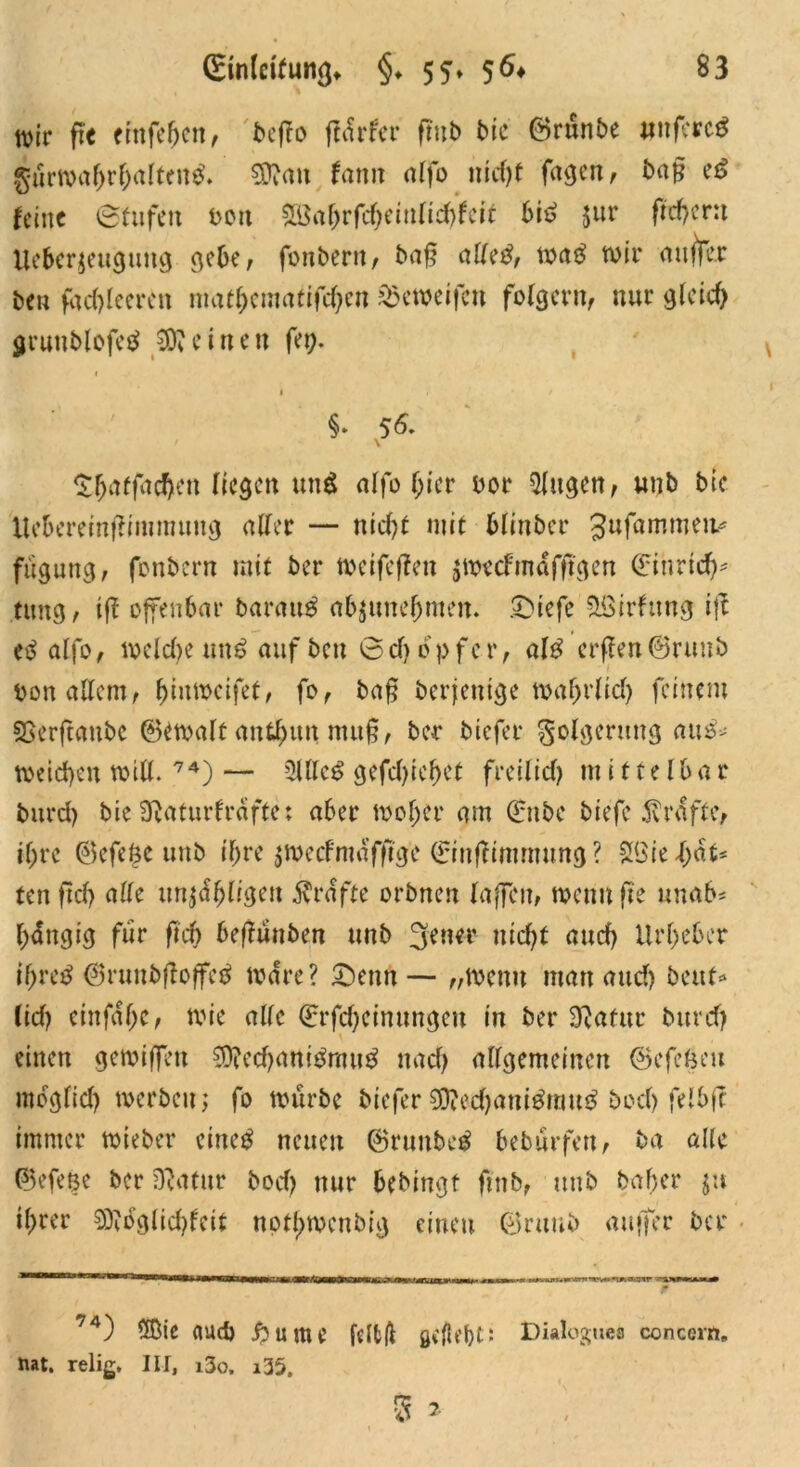 tvtr ft« eittfeben, beffo (tarier fmb bie ©rünbe #nferc$ gurwa&r&alten$. Sftan fann alfo ntcf)t fagen, baf? e£ feine (Stufen 001t ^ahrfdjeinliebfeit bi£ $ur ftcf>cr:t Ue6cr$euguug gebe, fonbern, baf? alle#, wa$ wir auflfer ben fad)leercn niatf;cmatifd)cn söeweifcn folgern, nur gleich gruublofctf deinen fei;. §. 56. $&affad>en liegen und alfo f;ier oor Singen, unb bie Uebereinffimmuug aller — nid)f mit blinber Jufammeiv fugung, fonbern mit ber weifeflen jweefmafftgen (Eiurtd)* timg, ifl offenbar barattg a&juncjjmen. £>iefe Sßirfttng ifl etf alfo, weldje un$ auf ben ©d) opfer, al$ crffen@ruub DonaUem, ^iumcifef, fo, baf? berjentge »afjrftcfy feinem SSerftaube ©ewalt anti;un muf?, ber biefer Folgerung au^ weichen will. 74) — SUicg gefd)ief)ct freiiief) mittelbar burd) bie Slaturfrafte; aber woher am Qrnbc biefe ^r(!ftc, ii;re 0efe6c unb if;re $wecfmaf|tg'c (Einflimrmmg ? SBie Rat- ten ftd) alle un^liijai grafte orbnen laffen, wenn fte «nab* hängig für ftd) befluuben unb 3ener ntcl;f and) Urheber ifjretf @r«nbfloffc$ wäre? £)enn — „wenn matt and) beut«» (id) einfaf;c, wie alle (Erfdjcinnngeu in ber SRafttr burd) \ einen gewiffen 9D?ecbanitfmu$ nach allgemeinen ©efeßeu möglich werben; fo würbe biefer $D?ed)am$mu£ bod) felbfc immer wteber cincg neuen ©runbe$ bebürfett, ba alle ©efetje ber SRatur bod) nur bebingt fmb, unb baffer $u il;rer 0)loglid)fcit notl>wcnbig einen ®ruub auffer ber 74) ®ie flUd) j?ume jcltft gdld)t' Dialogues concern, nat. relig. III, i3o. i35.