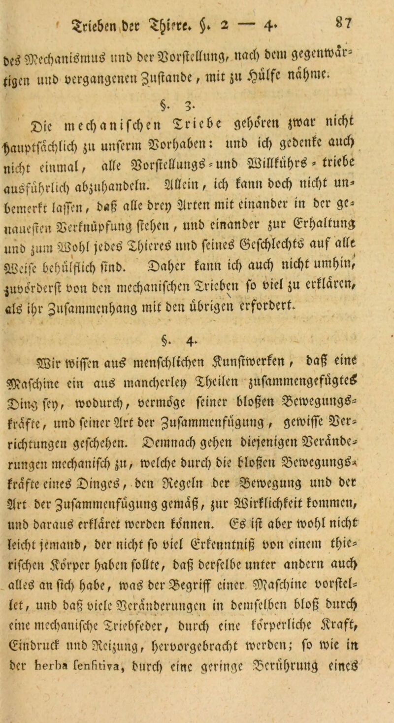 &e$ Sftechanibmub unb ber Vorftellung, nach bciu gegetttvar= eigen uub vergangenen gußanbe, mit $u £ülfc nähme. §* 3- X>ic ntecf)attifd)en Triebe geboren $tvar nicht hauptfächlid) $11 unferm Vorhaben: unb id) gebenfe and) nicht einmal, alle VorjMung$ * unb 23iWübr$ * triebe ausfubrltd) abju&anbcfa. Sillein, id) tarn bod) nid)t un* bemerk laßen, baß alle brep Wirten mit einanber in ber ge* uaueften Verknüpfung ffcjen , unb einanber $ur Erhaltung unb $ura 2ßo()l jebeb Xl)iereb unb feineb @cfd)led)f£ auf alle SSctfe bebülflicb fmb. ©afjer tarnt id) aud) nicht umbin, $uverberjt von ben medjanifchen ©rieben fo viel $u erklären, alb ibr gufammenbang mit ben übrigen erforbert. §* 4* SBir wißen aub menfchltchcn $nnfttverken , baß eine sftafebine ein aub mancherlei) ©heilen jufammengefügteb ©ingfep, tvoburd), vermöge feiner bloßen Vctvegungb^ früffe, unb feiner 5lrt ber Jufammenfügung , getviffe Ver* rid)tungett gefächen. ©emnad) geben biejenigen Vcrättbe* rungen meebanifdj $u, tveld)e burd) bie bloßen Vetvcgungb* frafteetueb ©ingeb, ben Siegeln ber Vetvcgung unb ber 5lrt ber gufammenfügung gemäß, $ur £ßirklid)keit kommen, unb baraub erkläret tverben komnen. €b ifi aber tvof)l nicht leidjt jemattb, ber nicht fo viel (Erkenntniß von einem tfyit* rifchcn Körper haben follte, baß berfclbe unter attbent aud> atteb anfid) habe, tvab ber begriff einer €07afd>itte vorßcl* (et, unb baß viele Veränbentngen in bemfetben bloß burd) eine mechanifd)e ©riebfeber, burd) eine l'orperlid)e $raft, Crinbruck unb Steigung, l)ervorgebrad)t tverben; fo tvie in ber herba fenfuiva, burd) eine geringe Berührung eincb