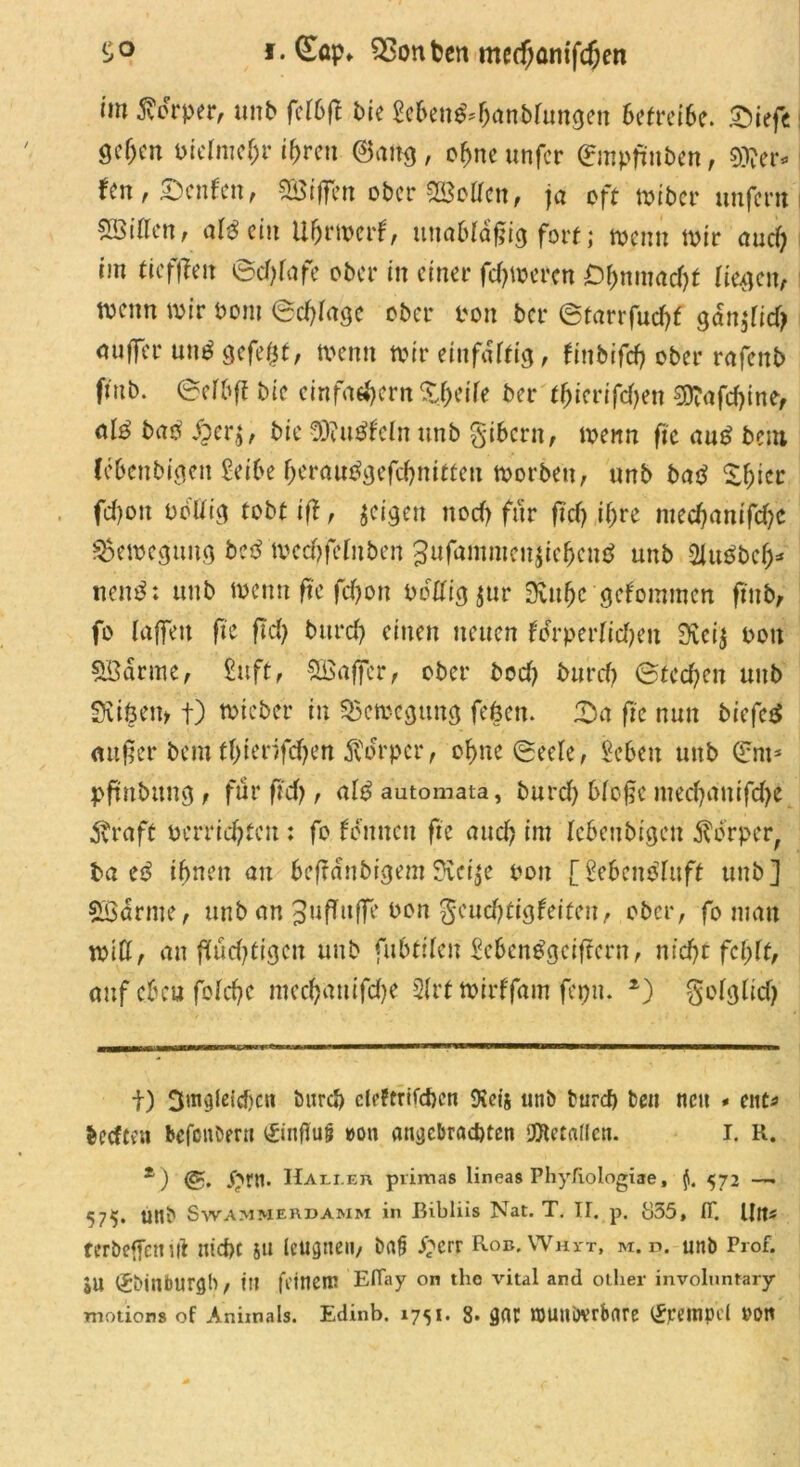 i.CEöp* Konten me(f;ünifdjen im Körper, unb fe(6ft Pie Men&jjanbrungen betreibe. £)iefe gcf)cn oielntefjr ihren @ang, ofjne unfer ©npfmben, Wev* fen,£)enfen, 2Öt|fen ober SßMen, ja oft miber unfern i £öiflen, allein Uhrmerf, unabfÜfjig fort ,* menn mir aud) im fiefffen ©d)(afe ober in einer ferneren Öhnmacht liefen, wenn mir Pom (Betrage ober ron ber ©tarrfudjf gdnjfidj aufTcr un$ gefegt, Wenn mir einfältig1, finbifcf? ober rafenb fiub. ©elhff bie einfaehern Steife ber tfjicrifd)en $Xafrf)ine, a(3 ba$ $er$, bie 9B?u$fcln nnb gibern, menn fic au£ bem lebenbigen £-etbe berau$gefd)mtfen morben, unb batf fd)oit obtfig tobt ift , jeigen nod) für ftd) if;re med)antfd)e Bewegung betf medjfefnben gufammcitfcichcnö unb 2Ut0bc(j* nen$: unb menn fte feffon Pdtfigjur 3vtt(je gekommen ftub, fo (affen fte ftd> burd) einen neuen fcrperIicT>en 3iei$ Pott 5ödrme, £uft, SBaffcr, ober bod) burd) @tcd)en unb Sviöem t) micber in SScmcgung fefeen. fDa fte nun biefe$ außer bem ff)ierifd)en Körper, ohne ©ee(e, Sebett unb (£m* pftnbttng , für ftd), a(6 automata, burd) b(o§c mec()anifd)e $raft perrid)teu : fo tonnen fte and) im lebenbigen Körper, ba e$ ihnen au beffdnbigem3vei$e pott [Vebcntfluft unb] SBarme, unb an Juffuffe Pon $cud)tigfeiten, ober, fo man miß, an flüchtigen unb fu6filen £eben£gciftcrn, nicht fehlt, auf eben fo(d)e mechuutfdje 2(rt mtrffam fepn. *) $o(glid) t) 3mgleid)cn burd) cleftrifcben 9vcis unb burd) beit neu * ent* beeften befonöern <£inffu!? »on angebrachten Metallen. I. R. z ) <g. Jhrtl. Halt er pvimas lineas Phyliologiae, fl. 572 — 575. unb Swammerdamm in Bibliis Nat. T. TI. p. Ö55, ff. Ult- terbeffettiil md)t 51t leugnen/ ba§ £crr Rob.Whvt, m. d. unb Prof. jU ^binburflb, ttl feinem Effay on the vital and otlier involnntary motion» of Animals. Edinb. 1751. 8. gar nmnövrbnre Krempel »on