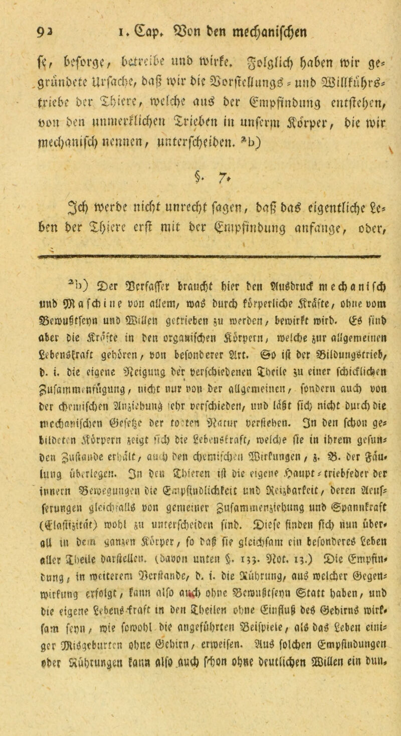 9 ^ i»(£op. $3cn tcn medjanifcfjen fc, fceforgc, .betreibe unb nnrfe. golg(icf) fja&en mir ge* griinbcte Ur fache, bafj mir bie 3>orftcUung^ * unb 2Bittfü&r$* triebe ber 'Xviere, tvelcfK aus ber Qrmpftnbuug cutf?cOcnf pou ben imnierHicfycu Trieben in unferpt Körper , bie mir niecfyamfd) nennen, unterfc^eibetu *b) $♦ 7* i # 3dj merbe ntdjt unrecht faßen, ba£ bag eigentfid)e £e* ben ber Xf)iere erft mit ber Cmpfinbung anfange, ober, ab) £>er 53crfafTer braucht hier ben $ltt$brucf ni e cf) a nf fcp unb dUtafdbine pon allem, wa$ Durch forperlicbe grafte, ebne nom Bcwu§tfepn unb ÜBillpn getrieben ju werben, bewirft wirb, (£s finb aber Die Äraftc in ben orgamfepen Sürpern, welche jur allgemeinen gebenofraft geboren, non betonterer &rt. ©o ift ber Bilburnjotrieb, b. i. bie eigene 'Dictguug ber Pcrfdwbenen Steile $u einer fchicflicben ^ufamin.nrugung, nicht nur non btr allgemeinen, fonbern aud) non ber d}eiuifd)en 'jMnjiebung icbr twrfchieben, unb la&f fid} nid)t Durd)Dte tucchmnfdKn ©efefcc Der ro'ten Sttatur Pcrfiebcn. 3n ben fepon ge* bilbcten Körpern $eigt fid) bie gebenöfraft, weldje fie in ihrem gefun* ben 3«ftflube erhalt, and) ben d)emifd)’ti Birtlingen, j. B- ber £aru» luug überlegen. 3n ben Stbieren tli Die eigene #aupt*triebfebcr ber innern Bewegungen bte (gmpftnDlichfciC unb Dici&barfeit, Deren Sleuf* ferungen gleidnaliä pc» gemeiner gufammeniiehung unb ©pannfraft (üdfliltjttnt) wohl ju unterfdjeiben finb. £)iefe ftnben ftd) nun über* all ui Dem ganzen ftorper, fo Dali fie glcidhfani ein befonbere^ Sehen oller ibeile barftelie». ibaoon unten §. 133* 9tot. 13.) £>ie ©mpftn# Dung t tn weiterem Bcrrtanbe, b. i. bie Diührung, auS welcher ©egen* wirfung erfolgt, fann alfo auch ohne Bcwnötfepn ©tatt haben, unb bie eigene benP *fraft m Den ^heilen ohne ©influli be$ 0ebirn$ wirf# fam fepn, wie fewohl Die angeführten Beifpieie, alö ba£ Sehen eini- ger OJlifJgcburtfn ohne ©ebirn, erweifen. ?lu$ folchcn ©mpftiibungen ober Kühlungen fann alfo auch Phon ohne Deutlichen Billen ein Dun,