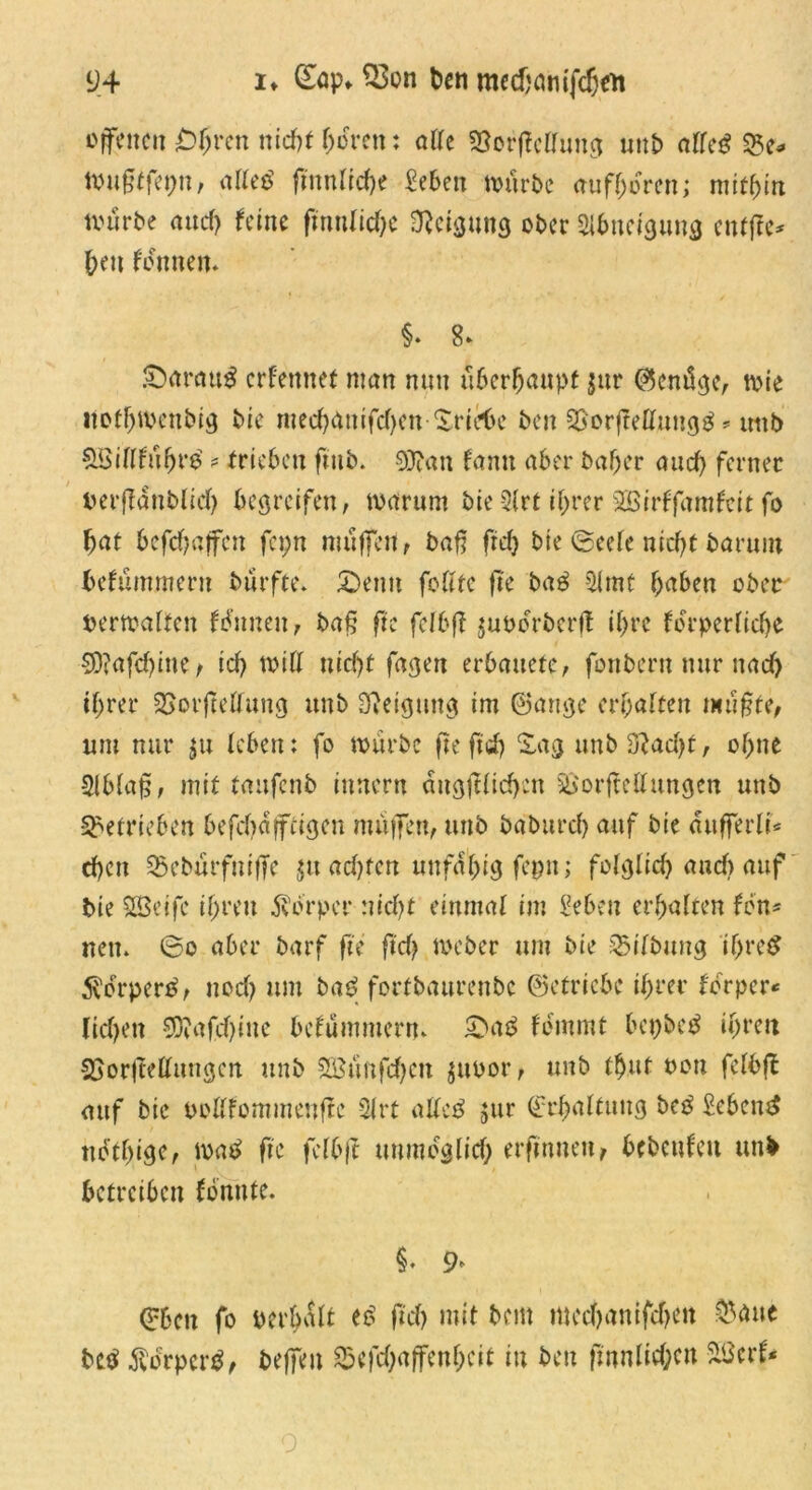 offenen £>hren nid>f fj>oren; alle SSerfMung unb alfe$ 25c* toußtfepn, alle$ finnige Men mürbe mifhoren; mithin nuirbe and) feine fmnlid)c Neigung ober Slbneigung entffe* bett fonnen. §. 8> -Darauf ernennet man nun überhaupt jttr ©entige, mie itofhtbenbig bie med)4nifd)cn-Xric6c ben 2jorjMmtg$ * unb &Biflfu(jr$ * trieben fmb. S)?an famt aber baber aud) ferner berffdttblid) begreifen, mar um bie -2(rt ihrer Sßirffamfcit fo bat bcfdjajfcn fcpn muffen, baß fref> bie 0eefe nicht barum befummeru burfte. £>enu feilte fte M 2lmt haben ober Permalfen fbunen, baß fte fclbß jupdrberft il)re fcrpcrfid>e S)?afd)inc/ ich miß nicf)t fagett erbauete, fonbern nur nach ihrer SSorfMung unb Steigung im ©ange erhalten mußte, um nur ju leben: fo mürbe fte ftd) Sag unb 3}ad)t, ohne Slblaß, mit taufenb innern ängftlid)cn 2>orftellungen unb betrieben befd)dffcigen muffen, unb baburd) auf bie dufferli* eben 25eburfuiffe $tt ad)fcn unfähig fepn; folglich and) auf bie SBetfc ihren dvbrper :?id)t einmal im Men erhalten fen* nett» 0o aber barf fte ftd) meber um bie Bilbung iljre$ 5?orper$, uod) um ba£ forfbaurenbe ©etriebe ihrer ferper« lid)en 9Cftafd)ine befummern» 2>a3 femmt bepbeb ihren SSorjMungcn unb SBunfchcn jubor, unb thut non felbft auf bie bollfommenftc 2lrt alle£ jur Erhaltung bc$ gebend nethige, mat? fte felbjt unmdglid; erfmneu, bcbcufeu unb betreiben fbnnte. §♦ 9^ ©ben fo perhalt t$ ftd) mit bem mechanifchen &aue M $drper$, beffen 25cfchaffenheit in ben ftnnlid;cn Sßcrf* o