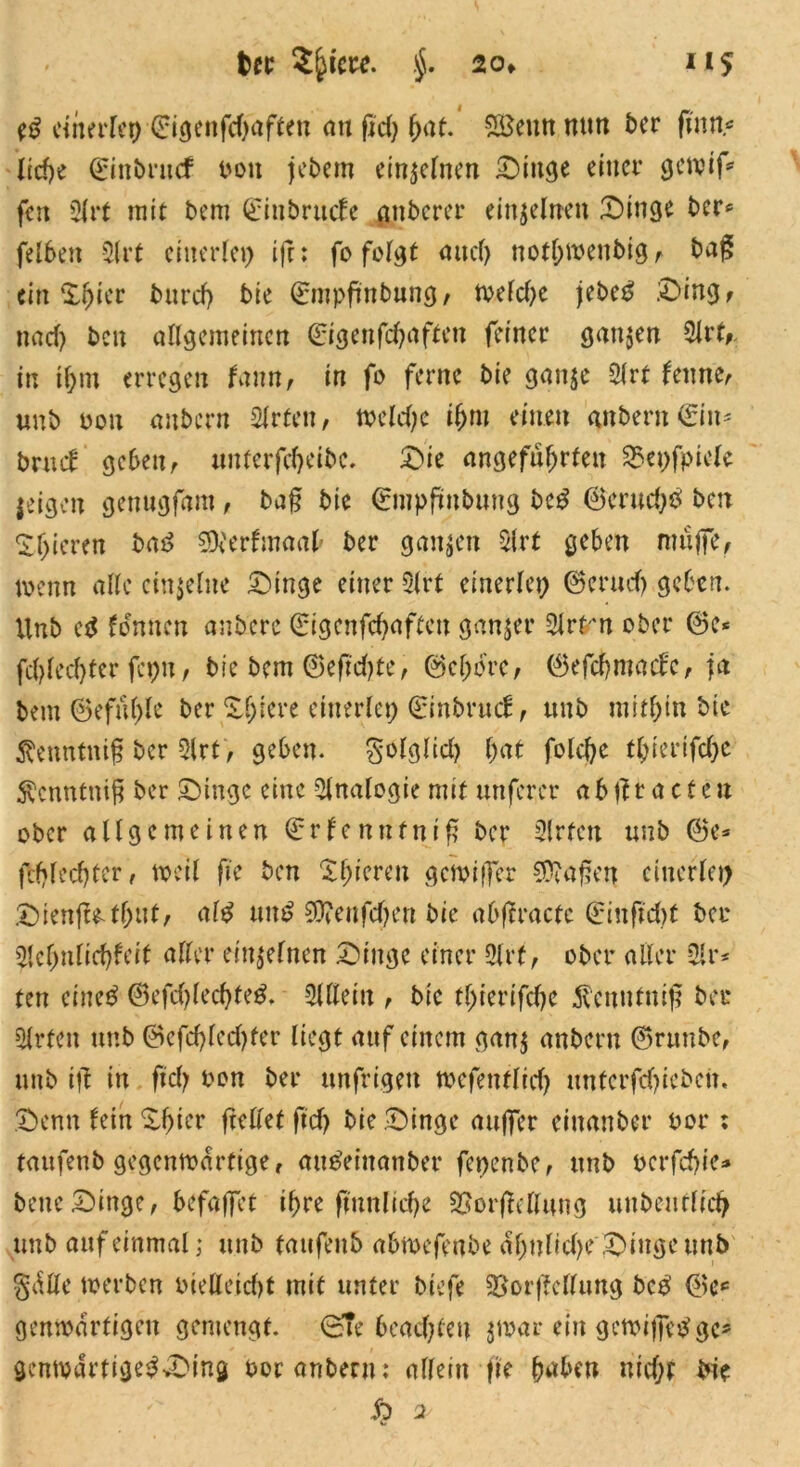 cinerlet) ©igenfdjaften au fid) hat. £ßeun nun t>cr ftnn« liehe ©inbrucf ooit jebem einzelnen Dinge einer ejenjif^ fen 2frt mit bem ©inbrude gnberer einzelnen Dinge ber* felben 2lrt einerlei) ijr: fo folgt <mcf> nothwenbig , bag ein Xfyicc burcf) bie ©mpfmbung, toefdje jebe£ Ding, n ad) bcu allgemeinen ©igenfehaften feiner ganzen 21rt,. in ihm erregen Um, in fo ferne bie ganje 21 rt feinte, unb oon anbern Wirten, toeldje il)m einen anberit ©in* brud geben, unterfcheibc. Die angeführten 23et)fpiele jeigett genugfam, bafj bie ©mpftnbuttg beg ©eruchb ben gieren ba3 SOferfmaafr ber ganzen 2lrt geben mnjfe, loenn alle einzelne Dinge einer 21rt einerlei) ©cruch geben. Unb fdnncn anberc ©igenfehaften ganjer 21rfr*n ober ©c* fd)led)ter fcpit, bie bem ©eftdjte, ©cljorc, ©efchntadc, ja bem ©efu()le ber Xf;iere einerlei) ©ittbrud, unb mithin bie ßenntmfj ber 2lrt, geben. S'ölgüd) hat fold)e tbierifc&e Äcnnfttiß ber Dinge eine Analogie mit mtferer abtftaeten ober allgemeinen ©rlenntnif ber 2lrfcn unb ©e» (Unechter, toeil fie ben Xl)ierat gemiffer haften einerlei) Dienffethnt, al£ unt? Sftenfdjen bie abftracte ©inftd)t ber 21cf)nlid)feit aller einzelnen Dinge einer Olrf, ober aller 21r* tett eineö ©efd)led)te$. 21Ueiit, bie tl)ierifd)c $cnutnif? bei* 2lrteit unb ©efd)led)fer liegt auf einem gan$ anbern ©runbe, unb ijt in fiel) oon ber unfrigett toefenflich nntcrfdjtcbciT. Denn fein Df)ier (teilet ftd) bie Dinge auffer eiuanber oor: taufenb gegenwärtige, att^eiitanber fepenbe, unb oerfebie* bene Dinge, befaffet ihre (tunliche 5£or(Mung unbeutlid) unb auf einmal,* unb taufenb abtoefenbe al)ulid)e Dinge unb §dße toerben oieUeicht mit unter biefe 2Sor|Mung bc$ ©c* gemoarfigen gemengt. (STe beachten jmar ein getoiffebge* gemodrtige^vDing oor anbern: allein fie haben md)r bie £> 2 c