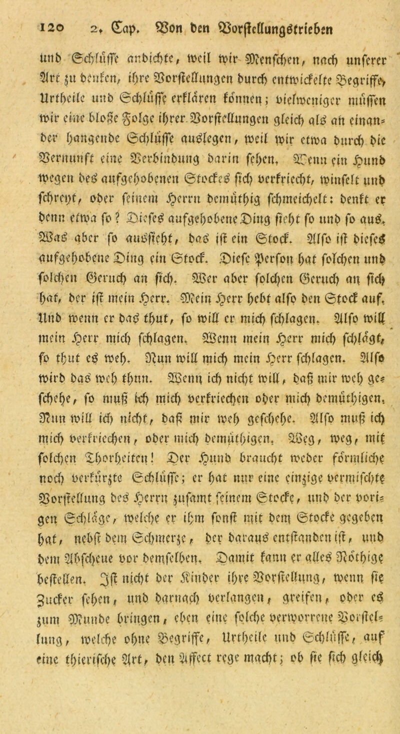 ttnb ©cfytäffe anbichfe, weil wir 0O?cnfcf>en, nach unferer fc $u Unten, i(jre SSorfießnngen burd) entwiefefte &egriffe> Urtbcile unb ©ddiiffe erftaven Tonnen; oiefroeniger muffen wir eine Moße gotge ihrer JBorfteßungen gleich aid ah einem* ber hängende ©dßuffe audlegen, weil wir etwa burd) bie SSernunft eine SBerbinbung barin feben. 3Tenu ein £unb wegen bed aufgehobenen ©toefed ftd) oerfriedu, winfett uub fd)rct)t, ober feinem J&crrtt bemutbig fdjmeicheft; benft er beim etwa fo ? £uefed aufgebobene£)ing fiebt fo uub fo aud> £8ad aber fo außficfyt, baß iß ein ©toef. 2(ffo iff biefed aufgehobene Ding ein ©toef. £>iefc sßerfon bat folgen unb foldjen ©erud) an ftd). SBer aber foldjen (Bernd) an ftd> ber iß mein .£>err. $9?ein iperr bebt alfo ben ©totf auf, Unb wenn er bad tbut, fo wiß er mich fdßagen. Silfo wiß mein fperr mich fcfßagen. Settn mein jjerr mich fdßdgt* fo tbut cd web- 3eun will mich mein £err fdßagen. 2llfe wirb bad web tbnn. SEßcnu id) nid'/t wiß, baß mir web ge* febebe, fo muß kb mid) ocrfriedKn ober mid) bemutblgen, 3hm wiß id) uid)f, baß mir web gefd)ef)e. 2Ufo muß id) mid) nerfrieeben, ober mid) bemutbigen, SSeg, meg, mit fofd)cn Xf>orf>citcii! £)er jpunb braucht weder fo°rndid)e nod) öerfurjte ©cbh'tffc; er bat nur eine einzige oermifebte SSorßeßung bed Jperrn jufamt.feinem ©totfc, unb ber oori? gen ©dßage, welche er if;m fonß mit bau ©toefe gegeben bat, nebft bem ©cbmerje, ber baraitd cntjtanb.cn iß, uub bem 21bfd)cue oor bemfclben, £>amit fann er aßed 3?btbige beßeßen. 3ß nicht ber Äinber Ibve 23orßeßttng, wenn ße 3ucfer feben, unb barnad) verlangen, greifen, ober ed jum SOfuitbe bringen, eben eine feldje oerworreue jgorßcfc Jung, welche ohne begriffe, Urtbeüe unb ©cbluffe, auf eine tbierifebe 2|rt, ben Effect rege macht; ob fte Ach gfeid)