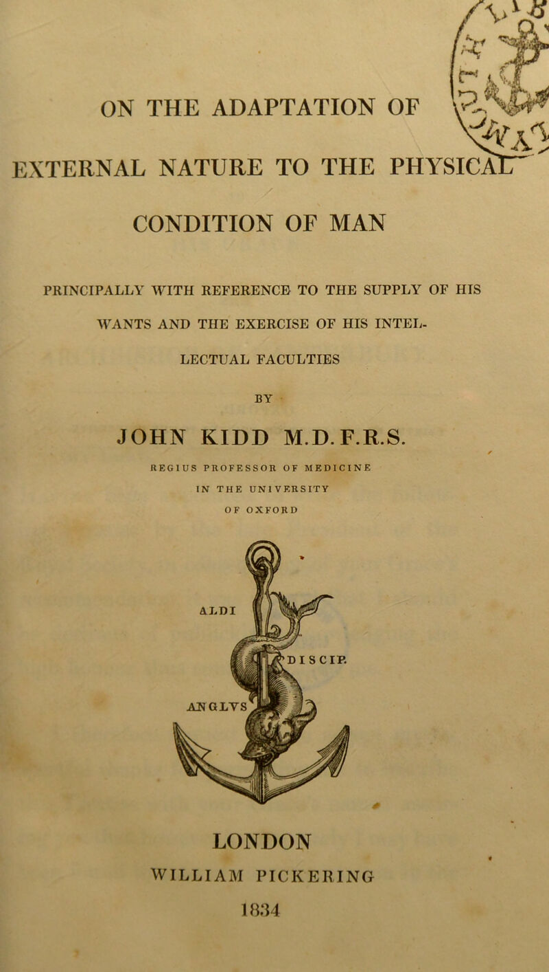 ON THE ADAPTATION OF EXTERNAL NATURE TO THE PHYSI CONDITION OF MAN PRINCIPALLY WITH REFERENCE TO THE SUPPLY OF HIS WANTS AND THE EXERCISE OF HIS INTEL- LECTUAL FACULTIES BY JOHN KIDD M.D.F.R.S. REGIUS PROFESSOR OF MEDICINE IN THE UNIVERSITY OF OXFORD LONDON WILLIAM PICKERING 1834