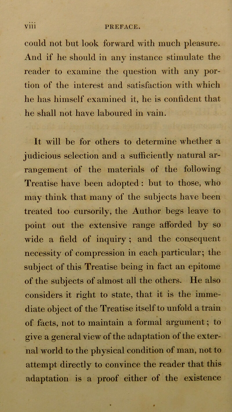 could not but look forward with much pleasure. And if he should in any instance stimulate the reader to examine the question with any por- tion of the interest and satisfaction with which he has himself examined it, he is confident that he shall not have laboured in vain. It will be for others to determine whether a judicious selection and a sufficiently natural ar- rangement of the materials of the following Treatise have been adopted: but to those, who may think that many of the subjects have been treated too cursorily, the Author begs leave to point out the extensive range afforded by so wide a field of inquiry; and the consequent necessity of compression in each particular; the subject of this Treatise being in fact an epitome of the subjects of almost all the others. He also considers it right to state, that it is the imme- diate object of the Treatise itself to unfold a train of facts, not to maintain a formal argument; to give a general view of the adaptation of the exter- nal world to the physical condition of man, not to attempt directly to convince the reader that this adaptation is a proof either of the existence