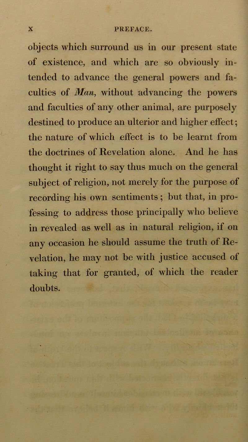 objects which surround us in our present state of existence, and which are so obviously in- tended to advance the general powers and fa- culties of Man, without advancing the powers and faculties of any other animal, are purposely destined to produce an ulterior and higher effect; the nature of which effect is to be learnt from the doctrines of Revelation alone. And he has thought it right to say thus much on the general subject of religion, not merely for the purpose of recording his own sentiments; but that, in pro- fessing to address those principally who believe in revealed as well as in natural religion, if on any occasion he should assume the truth of Re- velation, he may not be with justice accused of taking that for granted, of which the reader doubts.