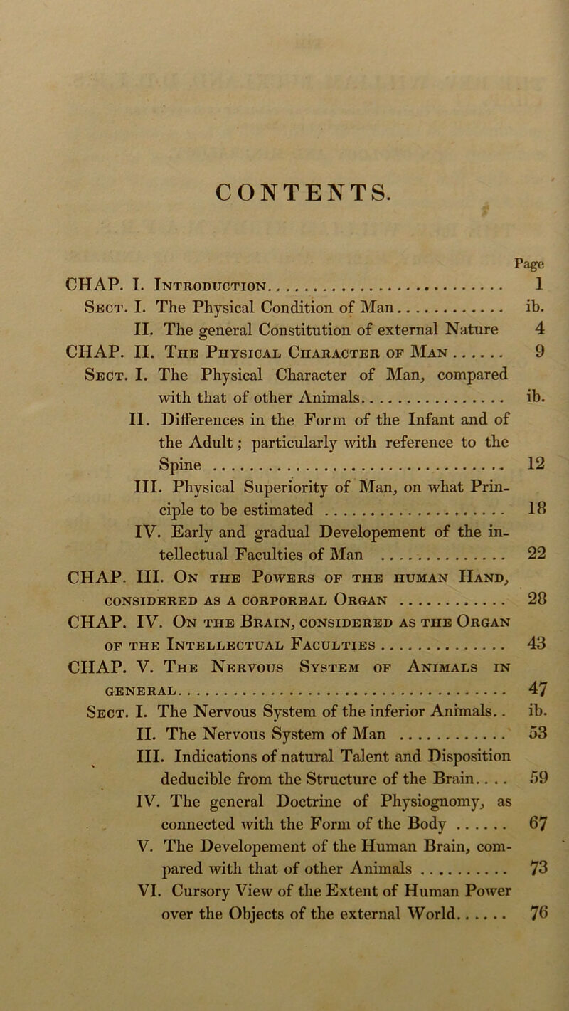 CONTENTS. Page CHAP. I. Introduction 1 Sect. I. The Physical Condition of Man ib. II. The general Constitution of external Nature 4 CHAP. II. The Physical Character of Man 9 Sect. I. The Physical Character of Man, compared with that of other Animals ib. II. Differences in the Form of the Infant and of the Adult; particularly with reference to the Spine 12 III. Physical Superiority of Man, on what Prin- ciple to be estimated 18 IV. Early and gradual Developement of the in- tellectual Faculties of Man 22 CHAP. III. On the Powers of the human Hand, CONSIDERED AS A CORPOREAL ORGAN 28 CHAP. IV. On the Brain, considered as the Organ of the Intellectual Faculties 43 CHAP. V. The Nervous System of Animals in GENERAL 47 Sect. I. The Nervous System of the inferior Animals.. ib. II. The Nervous System of Man 53 III. Indications of natural Talent and Disposition deducible from the Structure of the Brain.... 59 IV. The general Doctrine of Physiognomy, as connected with the Form of the Body 67 V. The Developement of the Human Brain, com- pared with that of other Animals 73 VI. Cursory View of the Extent of Human Power over the Objects of the external World 76