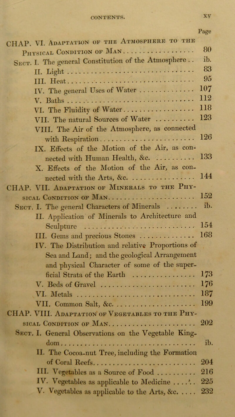 Page CHAP. VI. Adaptation of the Atmosphere to the Physical Condition of Man 80 Sect. I. The general Constitution of the Atmosphere . . ib. II. Light III. Heat 85 IV. The general Uses of Water 107 V. Baths 11^ VI. The Fluidity of Water 118 VII. The natural Sources of Water 123 VIII. The Air of the Atmosphere, as connected with Respiration 126 IX. Effects of the Motion of the Air, as con- nected with Human Health, &c 133 X. Effects of the Motion of the Air, as con- nected with the Arts, &c 144 CHAP. VII. Adaptation of Minerals to the Phy- sical Condition of Man 152 Sect. I. The general Characters of Minerals ib. II. Application of Minerals to Architecture and Sculpture * 154 III. Gems and precious Stones 168 IV. The Distribution and relative Proportions of Sea and Land; and the geological Arrangement and physical Character of some of the super- ficial Strata of the Earth 173 V. Beds of Gravel 176 VI. Metals 187 VII. Common Salt, &c. 199 CHAP. VIII. Adaptation of Vegetables to the Phy- sical Condition of Man 202 Sect. I. General Observations on the Vegetable King- dom ib. II. The Cocoa-nut Tree, including the Formation of Coral Reefs 204 III. Vegetables as a Source of Food 216 IV. Vegetables as applicable to Medicine .../.. 225 V. Vegetables as applicable to the Arts, &c 232