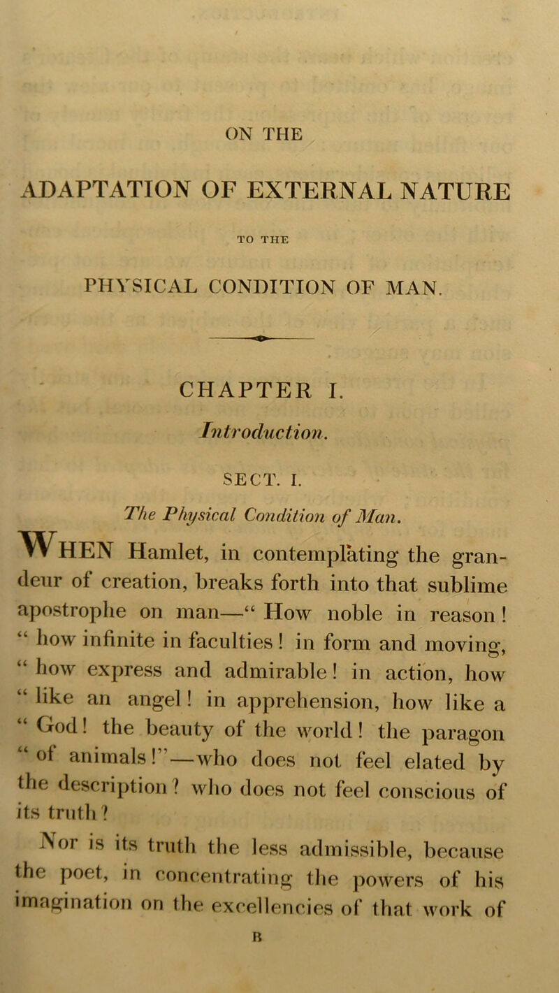 ADAPTATION OF EXTERNAL NATURE TO THE PHYSICAL CONDITION OF MAN. CHAPTER I. Introduction SECT. I. The Physical Condition of Man. When Hamlet, in contemplating the gran- deur of creation, breaks forth into that sublime apostrophe on man—“ How noble in reason ! “ h°w infinite in faculties ! in form and moving, “ how express and admirable! in action, how “ like an angel! in apprehension, how like a “ 1 the beauty of the world! the paragon “°f animals!”—who does not feel elated by the description ? who does not feel conscious of its truth? i>Sor 'ts truth the less admissible, because the poet, in concentrating the powers of his imagination on the excellencies of that work of B