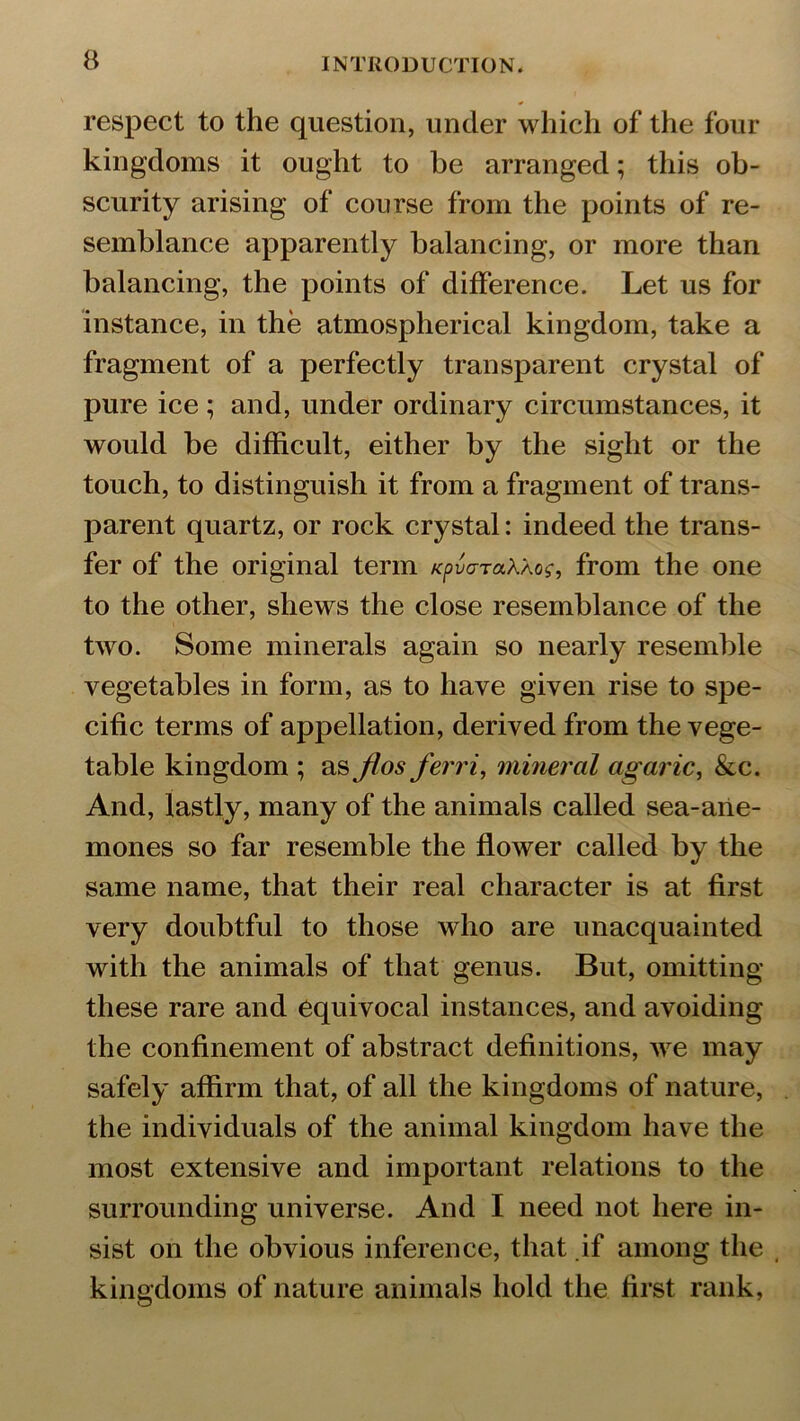 a respect to the question, under which of the four kingdoms it ought to he arranged; this ob- scurity arising of course from the points of re- semblance apparently balancing, or more than balancing, the points of difference. Let us for instance, in the atmospherical kingdom, take a fragment of a perfectly transparent crystal of pure ice ; and, under ordinary circumstances, it would be difficult, either by the sight or the touch, to distinguish it from a fragment of trans- parent quartz, or rock crystal: indeed the trans- fer of the original term Kpvo-TaXXoc, from the one to the other, shews the close resemblance of the two. Some minerals again so nearly resemble vegetables in form, as to have given rise to spe- cific terms of appellation, derived from the vege- table kingdom ; as jlos ferri, mineral agaric, &c. And, lastly, many of the animals called sea-ane- mones so far resemble the flower called by the same name, that their real character is at first very doubtful to those who are unacquainted with the animals of that genus. But, omitting these rare and equivocal instances, and avoiding the confinement of abstract definitions, we may safely affirm that, of all the kingdoms of nature, the individuals of the animal kingdom have the most extensive and important relations to the surrounding universe. And I need not here in- sist on the obvious inference, that if among the , kingdoms of nature animals hold the first rank,