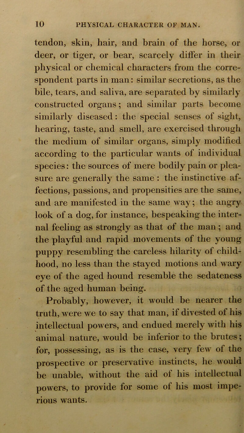 tendon, skin, hair, and brain of the horse, or deer, or tiger, or hear, scarcely differ in their physical or chemical characters from the corre- spondent parts in man: similar secretions, as the bile, tears, and saliva, are separated by similarly constructed organs; and similar parts become similarly diseased: the special senses of sight, hearing, taste, and smell, are exercised through the medium of similar organs, simply modified according to the particular wants of individual species: the sources of mere bodily pain or plea- sure are generally the same : the instinctive af- fections, passions, and propensities are the same, and are manifested in the same way; the angry look of a dog, for instance, bespeaking the inter- nal feeling as strongly as that of the man; and the playful and rapid movements of the young puppy resembling the careless hilarity of child- hood, no less than the stayed motions and wary eye of the aged hound resemble the sedateness of the aged human being. Probably, however, it would be nearer the truth, were we to say that man, if divested of his intellectual powers, and endued merely with his animal nature, would be inferior to the brutes; for, possessing, as is the case, very few of the prospective or preservative instincts, he would be unable, without the aid of his intellectual powers, to provide for some of his most impe- rious wants.