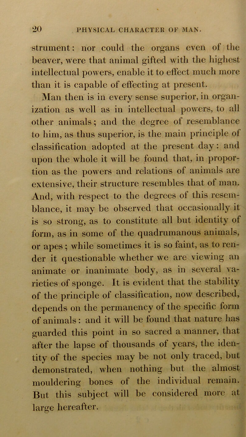 strument: nor could the organs even of the beaver, were that animal gifted with the highest intellectual powers, enable it to effect much more than it is capable of effecting at present. Man then is in every sense superior, in organ- ization as well as in intellectual powers, to all other animals; and the degree of resemblance to him, as thus superior, is the main principle of classification adopted at the present day: and upon the whole it will be found that, in propor- tion as the powers and relations of animals are extensive, their structure resembles that of man. And, with respect to the degrees of this resem- blance, it may be observed that occasionally it is so strong, as to constitute all but identity of form, as in some of the quadrumanous animals, or apes; while sometimes it is so faint, as to ren- der it questionable whether we are viewing an animate or inanimate body, as in several va- rieties of sponge. It is evident that the stability of the principle of classification, now described, depends on the permanency of the specific form of animals: and it will be found that nature has guarded this point in so sacred a manner, that after the lapse of thousands of years, the iden- tity of the species may be not only traced, but demonstrated, when nothing but the almost mouldering bones of the individual remain. But this subject will be considered more at large hereafter.