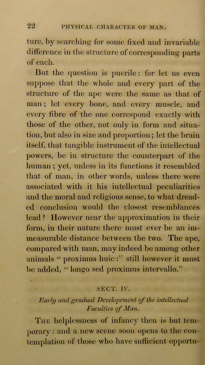 tare, by searching for some fixed and invariable difference in the structure of corresponding parts of each. But the question is puerile: for let us even suppose that the whole and every part of the structure of the ape were the same as that of man; let every bone, and every muscle, and every fibre of the one correspond exactly with those of the other, not only in form and situa- tion, but also in size and proportion; let the brain itself, that tangible instrument of the intellectual powers, be in structure the counterpart of the human; yet, unless in its functions it resembled that of man, in other words, unless there were associated with it his intellectual peculiarities and the moral and religious sense, to what dread- ed conclusion would the closest resemblances lead ? However near the approximation in their form, in their nature there must ever be an im- measurable distance between the two. The ape, compared with man, may indeed be among other animals “ proximus huicstill however it must be added, “ longo sed proximus intervallo.” SECT. IV. Early and gradual Developement of the intellectual Faculties of Man. The helplessness of infancy then is but tem- porary : and a new scene soon opens to the con- templation of those who have sufficient opportu-