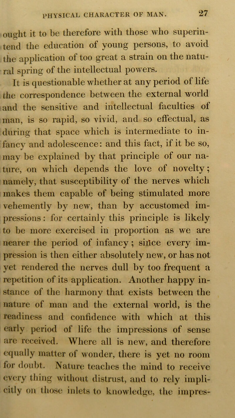 ought it to be therefore with those who superin- tend the education of young persons, to avoid the application of too great a strain on the natu- ral spring of the intellectual powers. It is questionable whether at any period of life clie correspondence between the external world and the sensitive and intellectual faculties of man, is so rapid, so vivid, and so effectual, as during that space which is intermediate to in- fancy and adolescence: and this fact, if it be so, may be explained by that principle of our na- ture, on which depends the love of novelty; namely, that susceptibility of the nerves which makes them capable of being stimulated more vehemently by new, than by accustomed im- pressions : for certainly this principle is likely to be more exercised in proportion as we are nearer the period of infancy; siilce every im- pression is then either absolutely new, or has not yet rendered the nerves dull by too frequent a repetition of its application. Another happy in- stance of the harmony that exists between the nature of man and the external world, is the readiness and confidence with which at this early period of life the impressions of sense are received. Where all is new, and therefore equally matter of wonder, there is yet no room for doubt. Nature teaches the mind to receive every thing without distrust, and to rely impli- citly on those inlets to knowledge, the impres-