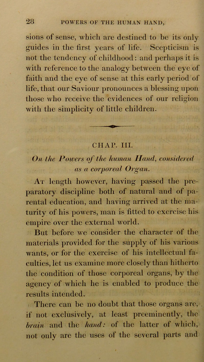 I sions of sense, which are destined to be its only guides in the first years of life. Scepticism is not the tendency of childhood: and perhaps it is with reference to the analogy between the eye of faith and the eye of sense at this early period of life, that our Saviour pronounces a blessing upon those who receive the evidences of our religion with the simplicity of little children. CHAP. III. On the Powers of the human Hand, considered as a corporeal Organ. At length however, having passed the pre- paratory discipline both of natural and of pa- rental education, and having arrived at the ma- turity of his powers, man is fitted to exercise liis empire over the external world. But before we consider the character of the materials provided for the supply of his various wants, or for the exercise of his intellectual fa- culties, let us examine more closely than hitherto the condition of those corporeal organs, by the agency of which he is enabled to produce the results intended. There can be no doubt that those organs are, . if not exclusively, at least preeminently, the brain and the hand: of the latter of which, not only are the uses of the several parts and