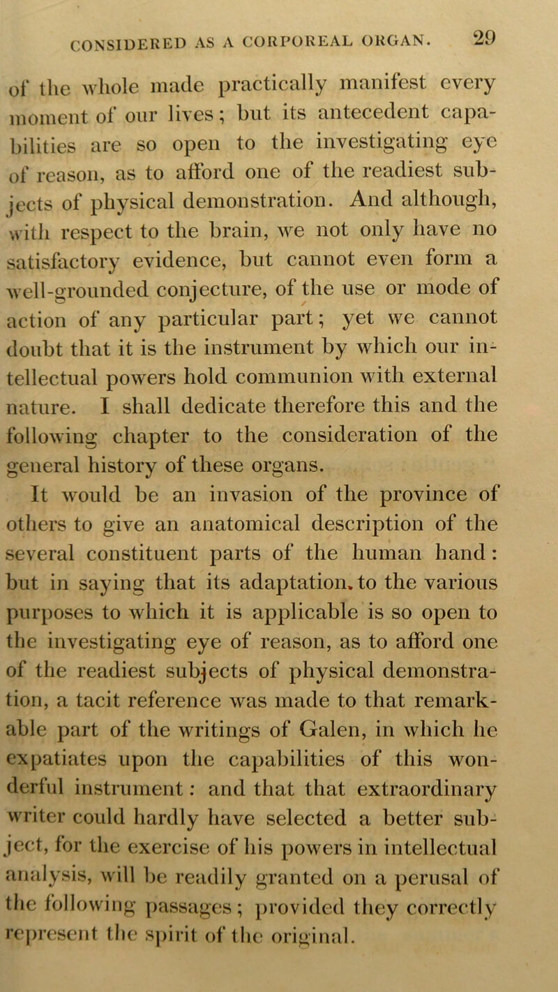 of the whole made practically manifest every moment of our lives; but its antecedent capa- bilities are so open to the investigating eye of reason, as to afford one of the readiest sub- jects of physical demonstration. And although, with respect to the brain, we not only have no satisfactory evidence, but cannot even form a well-grounded conjecture, of the use or mode of action of any particular part; yet we cannot doubt that it is the instrument by which our in- tellectual powers hold communion with external nature. I shall dedicate therefore this and the following chapter to the consideration of the general history of these organs. It would be an invasion of the province of others to give an anatomical description of the several constituent parts of the human hand: but in saying that its adaptation, to the various purposes to which it is applicable is so open to the investigating eye of reason, as to afford one of the readiest subjects of physical demonstra- tion, a tacit reference was made to that remark- able part of the writings of Galen, in which lie expatiates upon the capabilities of this won- derful instrument: and that that extraordinary writer could hardly have selected a better sub- ject, for the exercise of his powers in intellectual analysis, will be readily granted on a perusal of the following passages; provided they correctly represent the spirit of the original.