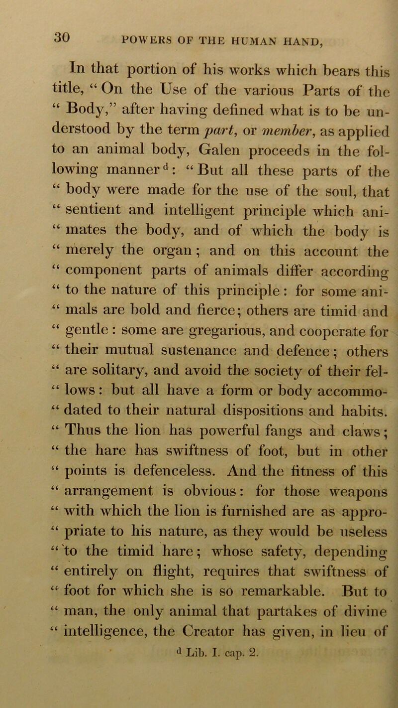 In that portion of his works which bears this title, “ On the Use of the various Parts of the “ Body,” after having defined what is to be un- derstood by the term part, or member, as applied to an animal body, Galen proceeds in the fol- lowing mannerd : “ But all these parts of the “ body were made for the use of the soul, that “ sentient and intelligent principle which ani- “ mates the body, and of which the body is “ merely the organ ; and on this account the “ component parts of animals differ according “ to the nature of this principle: for some ani- “ mals are bold and fierce; others are timid and “ gentle : some are gregarious, and cooperate for “ their mutual sustenance and defence; others “ are solitary, and avoid the society of their fel- “ lows: but all have a form or body accommo- “ dated to their natural dispositions and habits. “ Thus the lion has powerful fangs and claws; “ the hare has swiftness of foot, but in other “ points is defenceless. And the fitness of this “ arrangement is obvious: for those weapons “ with which the lion is furnished are as appro- “ priate to his nature, as they would be useless “'to the timid hare; whose safety, depending “ entirely on flight, requires that swiftness of “ foot for which she is so remarkable. But to “ man, the only animal that partakes of divine “ intelligence, the Creator has given, in lieu of